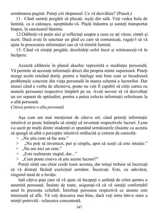 următoarea pagină. Puteţi citi răspunsul. Ce vă dezvăluie? (Pauză.)
11. Când sunteţi pregătit să plecaţi, ieşiţi din sală. Veţi vedea bula de
lumină, ca o caleaşca, aşteptându-vă. Păşiţi înăuntru şi sunteţi transportat
înapoi, în sanctuarul lăuntric.
12.Odihniţi-vă puţin aici şi reflectaţi asupra a ceea ce aţi văzut, simţit şi
auzit. Dacă aveţi în sanctuar un ghid cu care să comunicaţi, rugaţi-l să vă
ajute în procesarea informaţiei sau să vă trimită lumină.
13. Când vă simţiţi pregătit, deschideţi ochii încet şi reîntoarceţi-vă în
încăpere.
Această călătorie în planul akashic reprezintă o meditaţie personală.
Vă permite să accesaţi informaţii direct din propria minte superioară. Puteţi
merge acolo oricând doriţi, pentru a înţelege mai bine cum se încadrează
problemele concrete din viaţa personală în marea schemă a lucrurilor. Dar
atunci când e vorba de altcineva, poate nu veţi fi capabil să citiţi cartea cu
numele persoanei respective întipărit pe ea. Aveţi nevoie să vă dezvoltaţi
un set separat de aptitudini, pentru a putea colecta informaţii referitoare la
o altă persoană.
Citirea pentru o alta persoană
Aşa cum am mai menţionat de câteva ori, când primiţi informaţie
intuitivă se poate întâmpla să simţiţi că inventaţi respectivele lucruri. Lynn
i-a auzit pe mulţi dintre studenţii ei spunând următoarele (înainte ca aceştia
să ajungă să aibă o percepţie intuitivă strălucită şi extrem de corectă):
> „Nu ştiu cum să fac asta.”
> „Nu poţi să inventezi, pur şi simplu, apoi să susţii că este intuiţie.”
> „Nu are nici un sens.”
> „Este realmente stupid, dar...”
> „Cum poate cineva să ştie aceste lucruri?”
Puteţi simţi sau chiar crede toate acestea, dar totuşi trebuie să încercaţi
să vă distraţi făcând exerciţiul următor. Încercaţi. Este, cu adevărat,
singurul mod de a învăţa.
Iată câţiva paşi care să vă ajute să începeţi o şedinţă de citire pentru o
anumită persoană. Înainte de toate, asiguraţi-vă că vă simţiţi confortabil
unul în prezenţa celuilalt. Întrebaţi persoana respectivă ce anume este
interesată să afle. Vă veţi descurca mai bine, dacă veţi intra într-o stare a
minţii potrivită - relaxarea concentrată.
347
 