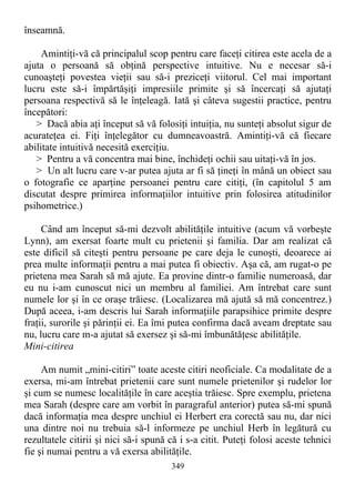 înseamnă.
Amintiţi-vă că principalul scop pentru care faceţi citirea este acela de a
ajuta o persoană să obţină perspective intuitive. Nu e necesar să-i
cunoaşteţi povestea vieţii sau să-i preziceţi viitorul. Cel mai important
lucru este să-i împărtăşiţi impresiile primite şi să încercaţi să ajutaţi
persoana respectivă să le înţeleagă. Iată şi câteva sugestii practice, pentru
începători:
> Dacă abia aţi început să vă folosiţi intuiţia, nu sunteţi absolut sigur de
acurateţea ei. Fiţi înţelegător cu dumneavoastră. Amintiţi-vă că fiecare
abilitate intuitivă necesită exerciţiu.
> Pentru a vă concentra mai bine, închideţi ochii sau uitaţi-vă în jos.
> Un alt lucru care v-ar putea ajuta ar fi să ţineţi în mână un obiect sau
o fotografie ce aparţine persoanei pentru care citiţi, (în capitolul 5 am
discutat despre primirea informaţiilor intuitive prin folosirea atitudinilor
psihometrice.)
Când am început să-mi dezvolt abilităţile intuitive (acum vă vorbeşte
Lynn), am exersat foarte mult cu prietenii şi familia. Dar am realizat că
este dificil să citeşti pentru persoane pe care deja le cunoşti, deoarece ai
prea multe informaţii pentru a mai putea fi obiectiv. Aşa că, am rugat-o pe
prietena mea Sarah să mă ajute. Ea provine dintr-o familie numeroasă, dar
eu nu i-am cunoscut nici un membru al familiei. Am întrebat care sunt
numele lor şi în ce oraşe trăiesc. (Localizarea mă ajută să mă concentrez.)
După aceea, i-am descris lui Sarah informaţiile parapsihice primite despre
fraţii, surorile şi părinţii ei. Ea îmi putea confirma dacă aveam dreptate sau
nu, lucru care m-a ajutat să exersez şi să-mi îmbunătăţesc abilităţile.
Mini-citirea
Am numit „mini-citiri” toate aceste citiri neoficiale. Ca modalitate de a
exersa, mi-am întrebat prietenii care sunt numele prietenilor şi rudelor lor
şi cum se numesc localităţile în care aceştia trăiesc. Spre exemplu, prietena
mea Sarah (despre care am vorbit în paragraful anterior) putea să-mi spună
dacă informaţia mea despre unchiul ei Herbert era corectă sau nu, dar nici
una dintre noi nu trebuia să-l informeze pe unchiul Herb în legătură cu
rezultatele citirii şi nici să-i spună că i s-a citit. Puteţi folosi aceste tehnici
fie şi numai pentru a vă exersa abilităţile.
349
 