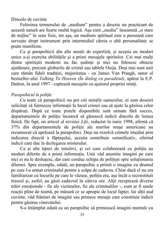 Dincolo de cuvinte
Folosirea termenului de „medium” pentru a descrie un practicant de
această natură are foarte multă logică. Aşa cum „mediu” înseamnă „o stare
de mijloc” în sens fizic, tot aşa, un medium spiritual este o persoană care
serveşte drept instrument prin intermediul căreia o altă personalitate se
poate manifesta.
Ca şi parapsihicii din alte areale de expertiză, şi aceştia au moduri
unice a-şi exercita abilităţile şi a primi mesajele spiritelor. Cei mai mulţi
dintre spiritiştii moderni nu fac şedinţe şi nici nu folosesc obiecte
ajutătoare, precum globurile de cristal sau tablele Ouija. Deşi mai sunt unii
care rămân fideli tradiţiei, majoritatea - ca James Van Praagh, autor al
bestseller-ului Talking To Heaven (În dialog cu paradisul), apărut la E.P.
Dutton, în anul 1997 - captează mesajele cu ajutorul propriei minţi.
Parapsihicul în poliţie
Cu toate că parapsihicii nu pot citi minţile oamenilor, ei sunt deseori
solicitaţi să furnizeze informaţii la locul crimei sau să ajute la găsirea celor
dispăruţi. După ce toate pistele disponibile sunt urmate fără succes,
departamentele de poliţie încearcă să găsească indicii dincolo de lumea
fizică. De fapt, un articol al revistei Life, redactat în iunie 1998, afirmă că
37% din departamentele de poliţie ale marilor oraşe americane au
recunoscut că apelează la parapsihici. Deşi nu rezolvă crimele imediat prin
indicarea directă a făptaşului, aceştia contribuie semnificativ, oferind
indicii care duc la dezlegarea misterului.
Ca şi alte tipuri de intuitivi, şi cei care colaborează cu poliţia au
moduri diferite de a primi informaţia. Unii văd anumite imagini pe care
nici ei nu le desluşesc, dar care conduc echipa de poliţişti spre soluţionarea
dilemei. Spre exemplu, odată, un parapsihic a primit o imagine cu drumul
pe care l-a urmat criminalul pentru a scăpa de cadavru. Chiar dacă el nu era
familiarizat cu locurile pe care le văzuse, poliţia era, aşa încât a reconstituit
traseul şi, astfel, au găsit cadavrul în câteva ore. Alţii receptează diverse
trăiri emoţionale - fie ale victimelor, fie ale criminalilor -, cum ar fi unele
reacţii pline de teamă, pe măsură ce se apropie de locul faptei. Iar alţii aud
cuvinte, văd frânturi de imagini sau primesc mesaje care constituie indicii
pentru găsirea vinovatului.
S-a întâmplat odată ca un parapsihic să primească imagini mentale cu
35
 