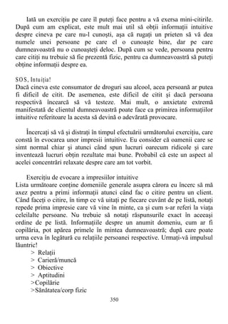 Iată un exerciţiu pe care îl puteţi face pentru a vă exersa mini-citirile.
După cum am explicat, este mult mai util să obţii informaţii intuitive
despre cineva pe care nu-l cunoşti, aşa că rugaţi un prieten să vă dea
numele unei persoane pe care el o cunoaşte bine, dar pe care
dumneavoastră nu o cunoaşteţi deloc. După cum se vede, persoana pentru
care citiţi nu trebuie să fie prezentă fizic, pentru ca dumneavoastră să puteţi
obţine informaţii despre ea.
SO S, Intuiţia!
Dacă cineva este consumator de droguri sau alcool, acea persoană ar putea
fi dificil de citit. De asemenea, este dificil de citit şi dacă persoana
respectivă încearcă să vă testeze. Mai mult, o anxietate extremă
manifestată de clientul dumneavoastră poate face ca primirea informaţiilor
intuitive referitoare la acesta să devină o adevărată provocare.
Încercaţi să vă şi distraţi în timpul efectuării următorului exerciţiu, care
constă în evocarea unor impresii intuitive. Eu consider că oamenii care se
simt normal chiar şi atunci când spun lucruri oarecum ridicole şi care
inventează lucruri obţin rezultate mai bune. Probabil că este un aspect al
acelei concentrări relaxate despre care am tot vorbit.
Exerciţiu de evocare a impresiilor intuitive
Lista următoare conţine domeniile generale asupra cărora eu încerc să mă
axez pentru a primi informaţii atunci când fac o citire pentru un client.
Când faceţi o citire, în timp ce vă uitaţi pe fiecare cuvânt de pe listă, notaţi
repede prima impresie care vă vine în minte, ca şi cum s-ar referi la viaţa
celeilalte persoane. Nu trebuie să notaţi răspunsurile exact în aceeaşi
ordine de pe listă. Informaţiile despre un anumit domeniu, cum ar fi
copilăria, pot apărea primele în mintea dumneavoastră; după care poate
urma ceva în legătură cu relaţiile persoanei respective. Urmaţi-vă impulsul
lăuntric!
> Relaţii
> Carieră/muncă
> Obiective
> Aptitudini
>Copilărie
>Sănătatea/corp fizic
350
 