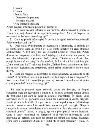 >Emoţii
>Cămin
>Puncte forte
> Obstacole importante
> Potenţial maxim
>Alte impresii spontane
Acum evaluaţi informaţia pe care aţi primit-o:
1. Verificaţi această informaţie cu prietenul dumneavoastră, pentru a
vedea cum v-aţi descurcat cu impresiile parapsihice. Aţi avut dreptate în
totalitate? A fost ceva complet greşit?
2. Cum aţi primit informaţia? în cuvinte, imagini, sentimente, senzaţii
fizice sau doar „aţi ştiut”?
3. Dacă nu aţi avut dreptate în legătură cu o informaţie, vă amintiţi ce
aţi simţit atunci când aţi primit-o? V-aţi simţit ameţit? Vă erau obturate
sentimentele? A fost imaginea sau cuvântul neclar în vreun fel? Puteţi
deveni un parapsihic mai bun, dacă înţelegeţi când anume nu primiţi în
mod clar informaţia, ca şi atunci când o primiţi. Când ceva nu vă este clar,
puteţi încerca să cercetaţi în alte moduri, în loc să vă întrebaţi intuiţia:
„Cum arată casa lor?”, aţi putea întreba: „Trăiesc într-o casă mare sau într-
una mică?” Reformulând întrebarea, puteţi primi informaţiile într-un mod
diferit.
4. Când aţi receptat o informaţie cu mare acurateţe, vă amintiţi ce aţi
simţit? O furnicătură sau, pur şi simplu, aţi fost sigur că aveţi dreptate? A
fost ceva diferit între senzaţia pe care aţi avut-o în cazul unui răspuns
corect şi cea dată de un răspuns greşit?
Eu pun în practică acest exerciţiu destul de frecvent, în timpul
cursurilor mele de dezvoltare a intuiţiei. Şi în mod constant rămân uimită
de problemele pe care le aduc în discuţie începătorii. În cadrul unui
asemenea exerciţiu, partenera unui domn era o doamnă în vârstă, drăguţă,
vioaie şi bine îmbrăcată. El a parcurs exerciţiul rapid şi uşor, folosindu-şi
intuiţia pentru a completa toată lista, cu o singură excepţie. Singura
categorie la care nu completase nimic era cariera. Asta deoarece tot auzea
cuvântul „nimic” (none, Ib. engl.), aşa că a presupus că ea nu lucrează.
Când a venit momentul ca partenerii să-şi verifice informaţiile unul
împreună cu celălalt, am auzit un strigăt de mirare din partea doamnei.
După care a exclamat: „Cum ai fi putut şti că sunt măicuţă?!” (nun, Ib.
351
 