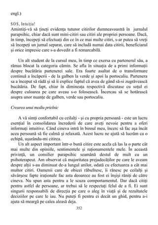 engl.)
SO S, Intuiţia!
Amintiţi-vă să ţineţi evidenţa tuturor citirilor dumneavoastră în jurnalul
parapsihic, chiar dacă sunt mini-citiri sau citiri ale propriei persoane. Dacă,
în timp, începeţi să efectuaţi din ce în ce mai multe citiri, s-ar putea să vreţi
să începeţi un jurnal separat, care să includă numai data citirii, beneficiarul
şi orice impresie care s-a dovedit a fi remarcabilă.
Un alt student de la cursul meu, în timp ce exersa cu partenerul său, a
rămas blocat la categoria cămin. Se afla în situaţia de a primi informaţii
despre bucătăria partenerei sale. Era foarte asaltat de o transformare
continuă a încăperii - de la galben la verde şi apoi la portocaliu. Partenera
sa a început să râdă şi să îi explice faptul că avea de gând să-si zugrăvească
bucătăria. De fapt, chiar în dimineaţa respectivă discutase cu soţul ei
despre culoarea pe care aveau s-o folosească. Încercau să se hotărască
asupra unor nuanţe de galben, verde sau portocaliu.
Crearea unui mediu prielnic
A vă simţi confortabil cu ceilalţi - şi cu propria persoană - este un lucru
esenţial în consolidarea încrederii de care aveţi nevoie pentru a oferi
informaţi intuitive. Când cineva intră în biroul meu, încerc să fac aşa încât
acea persoană să fie calmă şi relaxată. Acest lucru ne ajută să lucrăm ca o
echipă, uşurându-mi citirea.
Un alt aspect important într-o bună citire este acela că las la o parte cât
mai multe din opiniile, sentimentele şi raţionamentele mele. În această
privinţă, un consilier parapsihic seamănă destul de mult cu un
psihoterapeut. Am observat că majoritatea prejudecăţilor pe care le aveam
despre alţii s-au diminuat de-a lungul anilor, odată cu efectuarea a cât mai
multor citiri. Oamenii care de obicei răbufnesc, îi rănesc pe ceilalţi şi
săvârşesc fapte iraţionale fac asta deoarece au fost ei înşişi răniţi de către
cineva. Nu spun asta pentru a le scuza comportamentul. Dar dacă citiţi
pentru astfel de persoane, ar trebui să le respectaţi felul de a fi. Ei sunt
singurii responsabili de direcţia pe care o aleg în viaţă şi de rezultatele
deciziilor pe care le iau. Nu puteţi fi pentru ei decât un ghid, pentru a-i
ajuta să meargă pe calea aleasă deja.
352
 