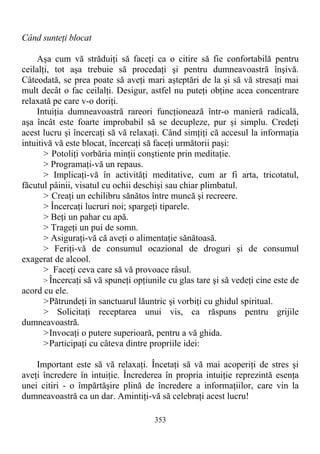 Când sunteţi blocat
Aşa cum vă străduiţi să faceţi ca o citire să fie confortabilă pentru
ceilalţi, tot aşa trebuie să procedaţi şi pentru dumneavoastră înşivă.
Câteodată, se prea poate să aveţi mari aşteptări de la şi să vă stresaţi mai
mult decât o fac ceilalţi. Desigur, astfel nu puteţi obţine acea concentrare
relaxată pe care v-o doriţi.
Intuiţia dumneavoastră rareori funcţionează într-o manieră radicală,
aşa încât este foarte improbabil să se decupleze, pur şi simplu. Credeţi
acest lucru şi încercaţi să vă relaxaţi. Când simţiţi că accesul la informaţia
intuitivă vă este blocat, încercaţi să faceţi următorii paşi:
> Potoliţi vorbăria minţii conştiente prin meditaţie.
> Programaţi-vă un repaus.
> Implicaţi-vă în activităţi meditative, cum ar fi arta, tricotatul,
făcutul pâinii, visatul cu ochii deschişi sau chiar plimbatul.
> Creaţi un echilibru sănătos între muncă şi recreere.
> Încercaţi lucruri noi; spargeţi tiparele.
> Beţi un pahar cu apă.
> Trageţi un pui de somn.
> Asiguraţi-vă că aveţi o alimentaţie sănătoasă.
> Feriţi-vă de consumul ocazional de droguri şi de consumul
exagerat de alcool.
> Faceţi ceva care să vă provoace râsul.
> Încercaţi să vă spuneţi opţiunile cu glas tare şi să vedeţi cine este de
acord cu ele.
>Pătrundeţi în sanctuarul lăuntric şi vorbiţi cu ghidul spiritual.
> Solicitaţi receptarea unui vis, ca răspuns pentru grijile
dumneavoastră.
>Invocaţi o putere superioară, pentru a vă ghida.
>Participaţi cu câteva dintre propriile idei:
Important este să vă relaxaţi. Încetaţi să vă mai acoperiţi de stres şi
aveţi încredere în intuiţie. Încrederea în propria intuiţie reprezintă esenţa
unei citiri - o împărtăşire plină de încredere a informaţiilor, care vin la
dumneavoastră ca un dar. Amintiţi-vă să celebraţi acest lucru!
353
 