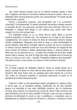 Deconectarea
Am vorbit anterior despre cum să vă ridicaţi moralul, pentru a intra
într-o legătură mai bună cu domeniul dumneavoastră de interes. Dar ce se
întâmplă când creierul dumneavoastră este suprasolicitat? Vă puteţi decide
când să luaţi o pauză?
Pentru a generaliza oarecum, unii parapsihici par a fi „conectaţi”
(„deschişi”) în permanenţă. Ei adună informaţii încontinuu, despre oamenii
şi situaţiile din jur. Eu, personal, consider acest lucru obositor. Mie mi s-a
întâmplat o singură dată (după ce am realizat prea multe citiri într-o
singură zi) să nu mă mai pot opri.
S-a întâmplat atunci ca eu să merg într-un mall, după ce mi-am
încheiat şedinţele cu clienţii mei. Am constatat că, în timp ce îmi făceam
cumpărăturile, îmi veneau în minte tot felul de informaţii intuitive despre
ceilalţi cumpărători. Mergeam prin mall în timp ce eram bombardată de
aceste impresii. Iată câteva exemple: tipul în costum gri avea o aventură şi
se simţea vinovat; bărbatul scund care ieşea din farmacie era îngrijorat din
cauza mamei lui bolnave; tânăra adolescentă făcuse o obsesie pentru un
băiat care nu era interesat de ea... şi multe alte exemple de acest gen. După
numai câteva minute, am ieşit în fugă din mall, temându-mă că aveam pe
mine un semn pe care scria: „Atenţie! Parapsihic băgăcios prin preajmă!”
Am plecat acasă, m-am culcat, iar a doua zi totul revenise la normal.
C ăi încurcate
Nu vă lăsaţi copleşit de abilităţile intuitive. Dacă vă simţiţi dornic de o
pauză, încetaţi să faceţi un efort atât de mare pentru a vă deschide partea
intuitivă. Dar dacă faceţi asta, nu aşteptaţi prea mult înainte de a reveni;
veţi vedea că exersarea regulată şi conştiinţa superioară vă ajută să vă
apropiaţi de intuiţia dumneavoastră.
Când am vorbit cu alţi parapsihici despre pregătirea în vederea citirii,
ei mi-au spus că, la începutul şedinţei, meditează sau fac alte ritualuri
pentru a-şi deschide şi mai mult abilităţile intuitive, dar că încheierea
sesiunii, prin contrast, nu necesită nici un fel de ritual. Când sesiunea este
gata încheiată, îşi revin la starea iniţială. O femeie a spus că ceea ce opreşte
primirea de informaţii în cazul ei este o modificare a conştiinţei, care se
îndepărtează la sfârşitul sesiunii de clientul ei. Altcineva a declarat că abia
354
 