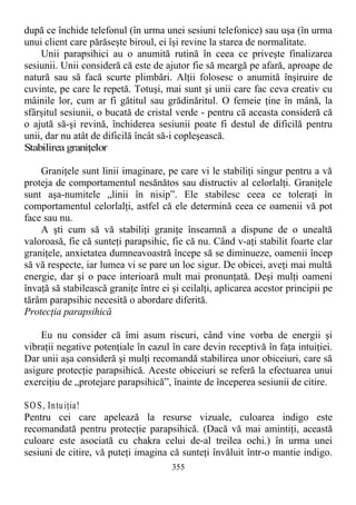 după ce închide telefonul (în urma unei sesiuni telefonice) sau uşa (în urma
unui client care părăseşte biroul, ei îşi revine la starea de normalitate.
Unii parapsihici au o anumită rutină în ceea ce priveşte finalizarea
sesiunii. Unii consideră că este de ajutor fie să meargă pe afară, aproape de
natură sau să facă scurte plimbări. Alţii folosesc o anumită înşiruire de
cuvinte, pe care le repetă. Totuşi, mai sunt şi unii care fac ceva creativ cu
mâinile lor, cum ar fi gătitul sau grădinăritul. O femeie ţine în mână, la
sfârşitul sesiunii, o bucată de cristal verde - pentru că aceasta consideră că
o ajută să-şi revină, închiderea sesiunii poate fi destul de dificilă pentru
unii, dar nu atât de dificilă încât să-i copleşească.
Stabilirea graniţelor
Graniţele sunt linii imaginare, pe care vi le stabiliţi singur pentru a vă
proteja de comportamentul nesănătos sau distructiv al celorlalţi. Graniţele
sunt aşa-numitele „linii în nisip”. Ele stabilesc ceea ce toleraţi în
comportamentul celorlalţi, astfel că ele determină ceea ce oamenii vă pot
face sau nu.
A şti cum să vă stabiliţi graniţe înseamnă a dispune de o unealtă
valoroasă, fie că sunteţi parapsihic, fie că nu. Când v-aţi stabilit foarte clar
graniţele, anxietatea dumneavoastră începe să se diminueze, oamenii încep
să vă respecte, iar lumea vi se pare un loc sigur. De obicei, aveţi mai multă
energie, dar şi o pace interioară mult mai pronunţată. Deşi mulţi oameni
învaţă să stabilească graniţe între ei şi ceilalţi, aplicarea acestor principii pe
tărâm parapsihic necesită o abordare diferită.
Protecţia parapsihică
Eu nu consider că îmi asum riscuri, când vine vorba de energii şi
vibraţii negative potenţiale în cazul în care devin receptivă în faţa intuiţiei.
Dar unii aşa consideră şi mulţi recomandă stabilirea unor obiceiuri, care să
asigure protecţie parapsihică. Aceste obiceiuri se referă la efectuarea unui
exerciţiu de „protejare parapsihică”, înainte de începerea sesiunii de citire.
SO S, Intuiţia!
Pentru cei care apelează la resurse vizuale, culoarea indigo este
recomandată pentru protecţie parapsihică. (Dacă vă mai amintiţi, această
culoare este asociată cu chakra celui de-al treilea ochi.) în urma unei
sesiuni de citire, vă puteţi imagina că sunteţi învăluit într-o mantie indigo.
355
 