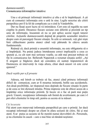 dumneavoastră!)
Comunicarea informaţiilor intuitive
Una e să primeşti informaţii intuitive şi alta e să le împărtăşeşti. A şti
cum să comunici informaţia este o artă în sine. Legile nescrise ale citirii
parapsihice pot fi la fel de complicate ca o cină la Vanderbilts.
Dar nu lăsaţi acest lucru să vă intimideze. Cert este că regulile nu sunt
cioplite în piatră. Deoarece fiecare sesiune este diferită şi prezintă un tip
unic de informaţie, înseamnă că nu se pot aplica aceste reguli tuturor
citirilor. Acţiunile dumneavoastră depind de propriile acumulări intuitive
despre cum să parcurgeţi fiecare situaţie. În cele ce urmează, veţi găsi nişte
linii călăuzitoare pentru atunci când veţi pătrunde în câteva areale
fundamentale.
Reţineţi că, dacă primiţi o anumită informaţie, nu este obligatoriu să o
şi împărtăşiţi. Nu puteţi judeca întotdeauna corect implicaţiile a ceea ce
spuneţi şi, cu cât sunt mai serioase veştile, cu atât mai precaut trebuie să
fiţi în comunicarea lor. Belleruth Naparstek a rezumat situaţia astfel: „Aţi
fi arogant şi băgăcios dacă aţi considera că sunteţi împuternicit de
Dumnezeu să interveniţi în viaţa altora, chiar dacă uneori vă este cerut
ajutorul.”
Dacă veştile par a fi proaste
Adesea, mă întreb ce trebuie să fac, atunci când primesc informaţii
dificil de comunicat, cum ar fi moartea iminentă, bolile sau accidentele.
Am două posibilităţi, iar răspunsul meu depinde de fiecare situaţie în parte
şi de ceea ce îmi dictează intuiţia. Prima impresie este de obicei aceea de a
împărtăşi orice informaţie primită. Şi încerc să o fac să pară mai puţin
gravă. Uneori, recepţionez informaţia sub formă de avertisment, pe care i-l
pot oferi clientului în timp util, pentru ca acesta să ia măsuri.
C ăi încurcate
Fiţi atent cum manevraţi informaţia parapsihică pe care o primiţi. Iar dacă
receptaţi informaţii despre un client în afara sesiunii de citire, fiţi şi mai
atent. S-ar putea ca aceasta să fie menită numai dezvoltării dv. Personale,
şi nu clientului în cauză – care e mai bine să rămână neştiutor.
357
 