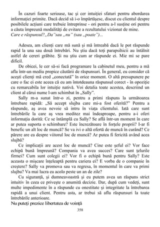 În cazuri foarte serioase, tac şi cer intuiţiei sfaturi pentru abordarea
informaţiei primite. Dacă decid să i-o împărtăşesc, discut cu clientul despre
posibilele acţiuni care trebuie întreprinse - ori pentru a-l susţine ori pentru
a căuta împreună modalităţi de evitare a rezultatului vizionat de mine.
Care e răspunsul?„Da”sau „nu” (sau „poate”)...
Adesea, am clienţi care mă sună şi mă întreabă dacă le pot răspunde
rapid la una sau două întrebări. Nu ştiu dacă toţi parapsihicii au întâlnit
astfel de cereri grăbite. Şi nu ştiu cum ar răspunde ei. Mie mi se pare
dificil.
De obicei, le cer să-si facă programare la cabinetul meu, pentru a mă
afla într-un mediu propice căutării de răspunsuri. În general, eu consider că
aceşti clienţi mă cred „conectată” în orice moment. O altă presupunere pe
care o fac ei este aceea că eu am întotdeauna răspunsul corect - în opoziţie
cu remarcabila lor intuiţie nativă. Voi detalia toate acestea, descriind un
client al cărui nume l-am schimbat în „Sally”.
Sally m-a sunat într-o zi, pentru a primi răspuns la următoarea
întrebare rapidă: „Să accept slujba care mi-a fost oferită?” Pentru a
răspunde, aş avea nevoie să intru în viaţa clientului. Iată care sunt
întrebările la care aş vrea meditez mai îndeaproape, pentru a-i oferi
informaţia dorită: Ce se întâmplă cu Sally? Se află într-un moment în care
ar putea suporta o schimbare? Este încrezătoare în forţele proprii? I-ar fi
benefic un alt loc de muncă? Se va ivi o altă ofertă de muncă în curând? Ce
părere are ea despre viitorul loc de muncă? Ar putea fi fericită având acea
slujbă?
Ce implicaţii are acest loc de muncă? Cine este şeful ei? Vor face
echipă bună împreună? Compania va avea succes? Care sunt ţelurile
firmei? Cum sunt colegii ei? Vor fi o echipă bună pentru Sally? Este
aceasta o mişcare înţeleaptă pentru cariera ei? E vorba de o companie în
creştere? Sally va promova sau va regresa, în momentul în care va primi
slujba? Va mai lucra ea acolo peste un an de zile?
Cu siguranţă, şi dumneavoastră şi eu putem avea un răspuns strict
intuitiv în ceea ce priveşte o anumită decizie. Dar, după cum vedeţi, sunt
multe impedimente în a răspunde cu onestitate şi integritate la întrebarea
rapidă a unui client. Pentru asta, ar trebui să aflu răspunsuri la toate
întrebările anterioare.
Nu puteţi prezice libertatea de voinţă
358
 