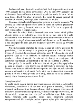 În domeniul meu, foarte des sunt întrebată dacă răspunsurile mele sunt
100% corecte. Şi sunt prima care admite: „Nu, nu sunt 100% corecte”. Şi
nici nu cred în cuantificarea procentuală, când vine vorba de citire. Mi se
pare foarte dificil (ba chiar imposibil, din punct de vedere practic) să
asociezi un procentaj acurateţii, când vine vorba de intuiţie.
Consider că şi cel mai abil parapsihic greşeşte în anumite momente. Vă
amintiţi de testele ştiinţifice despre care am vorbit în capitolul precedent?
Cel mai mare punctaj la aceste teste era de circa 65%. Iar acele punctaje
sunt considerate a fi impresionante.
Dar cred în voinţă. Fără a interveni prea mult, încerc să-mi ghidez
clienţii pentru a se îndepărta de ceea ce mi se pare mie a fi o cale
dezastruoasă. Asta înseamnă că informaţia transmisă de mine s-a dovedit a
fi inexactă, pentru că mi-am avertizat clientul din vreme, iar dezastrul nu s-
a mai întâmplat? În acest caz, mă mulţumesc şi cu 0% în ceea ce priveşte
acurateţea!
Nu puteţi prezice libertatea de voinţă. Şi cred că viitorul este plin de
probabilităţi. Dacă vă duceţi la un parapsihic pentru a vi se citi viitorul,
trebuie să plecaţi de la premisa că viitorul pe care îl vede acesta este unul
probabil. Ceea ce vi se întâmplă în realitate suportă influenţa multor
gânduri, credinţe şi emoţii. De câte ori vă formaţi o convingere, vă
schimbaţi o opinie sau vă manifestaţi o emoţie, vă schimbaţi şi viitorul.
Din poziţia de parapsihic, rolul meu este să vă ajut să înţelegeţi calea
pe care aţi apucat şi locul înspre care vă îndreptaţi în momentul de faţă.
Încerc să-mi folosesc abilităţile intuitive pentru a vă ajuta să realizaţi unde
anume v-aţi blocat şi să răzbateţi. Prefer să vă pun la dispoziţie instrumente
pentru a vă crea o viaţă pe care să o iubiţi, decât să vă las să credeţi că
sunteţi blocat într-una pe care nu v-o doriţi.
Sunteţi conştient?
În unele studii recente despre quarc (componenta ipotetică a particulelor
elementare, considerată a fi cea mai mică parte a materiei), fizicienii
moderni au descoperit un fenomen absurd: când se încerca observarea şi
măsurarea acestor minuscule particule, oamenii de ştiinţă observau că, de
fiecare dată, comportamentul „aşteptat” se schimba brusc. Prin urmare,
teoria rezultată este aceasta: însuşi actul observării schimbă
comportamentul. Un principiu similar se poate aplica şi în cazul psi-ului:
359
 