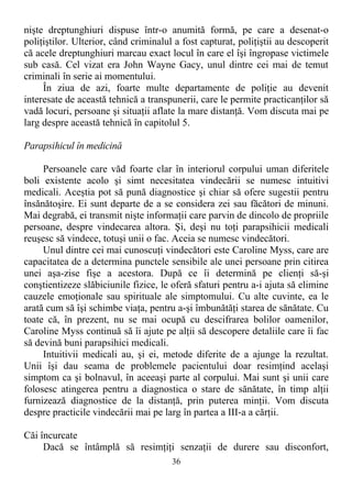 nişte dreptunghiuri dispuse într-o anumită formă, pe care a desenat-o
poliţiştilor. Ulterior, când criminalul a fost capturat, poliţiştii au descoperit
că acele dreptunghiuri marcau exact locul în care el îşi îngropase victimele
sub casă. Cel vizat era John Wayne Gacy, unul dintre cei mai de temut
criminali în serie ai momentului.
În ziua de azi, foarte multe departamente de poliţie au devenit
interesate de această tehnică a transpunerii, care le permite practicanţilor să
vadă locuri, persoane şi situaţii aflate la mare distanţă. Vom discuta mai pe
larg despre această tehnică în capitolul 5.
Parapsihicul în medicină
Persoanele care văd foarte clar în interiorul corpului uman diferitele
boli existente acolo şi simt necesitatea vindecării se numesc intuitivi
medicali. Aceştia pot să pună diagnostice şi chiar să ofere sugestii pentru
însănătoşire. Ei sunt departe de a se considera zei sau făcători de minuni.
Mai degrabă, ei transmit nişte informaţii care parvin de dincolo de propriile
persoane, despre vindecarea altora. Şi, deşi nu toţi parapsihicii medicali
reuşesc să vindece, totuşi unii o fac. Aceia se numesc vindecători.
Unul dintre cei mai cunoscuţi vindecători este Caroline Myss, care are
capacitatea de a determina punctele sensibile ale unei persoane prin citirea
unei aşa-zise fişe a acestora. După ce îi determină pe clienţi să-şi
conştientizeze slăbiciunile fizice, le oferă sfaturi pentru a-i ajuta să elimine
cauzele emoţionale sau spirituale ale simptomului. Cu alte cuvinte, ea le
arată cum să îşi schimbe viaţa, pentru a-şi îmbunătăţi starea de sănătate. Cu
toate că, în prezent, nu se mai ocupă cu descifrarea bolilor oamenilor,
Caroline Myss continuă să îi ajute pe alţii să descopere detaliile care îi fac
să devină buni parapsihici medicali.
Intuitivii medicali au, şi ei, metode diferite de a ajunge la rezultat.
Unii îşi dau seama de problemele pacientului doar resimţind acelaşi
simptom ca şi bolnavul, în aceeaşi parte al corpului. Mai sunt şi unii care
folosesc atingerea pentru a diagnostica o stare de sănătate, în timp alţii
furnizează diagnostice de la distanţă, prin puterea minţii. Vom discuta
despre practicile vindecării mai pe larg în partea a III-a a cărţii.
Căi încurcate
Dacă se întâmplă să resimţiţi senzaţii de durere sau disconfort,
36
 