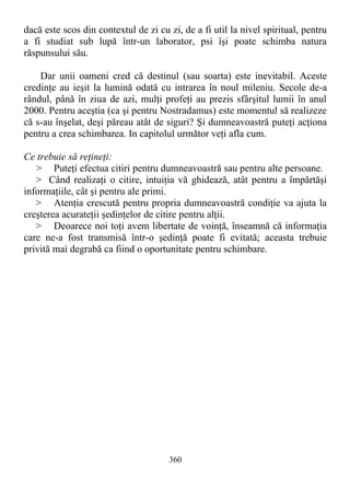 dacă este scos din contextul de zi cu zi, de a fi util la nivel spiritual, pentru
a fi studiat sub lupă într-un laborator, psi îşi poate schimba natura
răspunsului său.
Dar unii oameni cred că destinul (sau soarta) este inevitabil. Aceste
credinţe au ieşit la lumină odată cu intrarea în noul mileniu. Secole de-a
rândul, până în ziua de azi, mulţi profeţi au prezis sfârşitul lumii în anul
2000. Pentru aceştia (ca şi pentru Nostradamus) este momentul să realizeze
că s-au înşelat, deşi păreau atât de siguri? Şi dumneavoastră puteţi acţiona
pentru a crea schimbarea. In capitolul următor veţi afla cum.
Ce trebuie să reţineţi:
> Puteţi efectua citiri pentru dumneavoastră sau pentru alte persoane.
> Când realizaţi o citire, intuiţia vă ghidează, atât pentru a împărtăşi
informaţiile, cât şi pentru ale primi.
> Atenţia crescută pentru propria dumneavoastră condiţie va ajuta la
creşterea acurateţii şedinţelor de citire pentru alţii.
> Deoarece noi toţi avem libertate de voinţă, înseamnă că informaţia
care ne-a fost transmisă într-o şedinţă poate fi evitată; aceasta trebuie
privită mai degrabă ca fiind o oportunitate pentru schimbare.
360
 