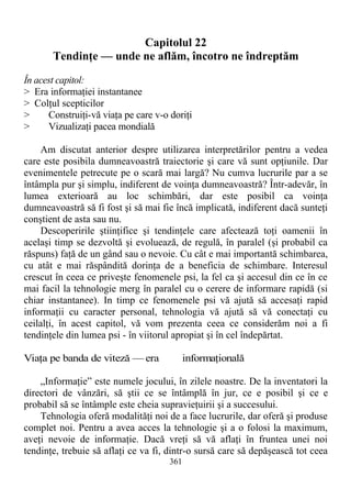 Capitolul 22
Tendinţe — unde ne aflăm, încotro ne îndreptăm
În acest capitol:
> Era informaţiei instantanee
> Colţul scepticilor
> Construiţi-vă viaţa pe care v-o doriţi
> Vizualizaţi pacea mondială
Am discutat anterior despre utilizarea interpretărilor pentru a vedea
care este posibila dumneavoastră traiectorie şi care vă sunt opţiunile. Dar
evenimentele petrecute pe o scară mai largă? Nu cumva lucrurile par a se
întâmpla pur şi simplu, indiferent de voinţa dumneavoastră? Într-adevăr, în
lumea exterioară au loc schimbări, dar este posibil ca voinţa
dumneavoastră să fi fost şi să mai fie încă implicată, indiferent dacă sunteţi
conştient de asta sau nu.
Descoperirile ştiinţifice şi tendinţele care afectează toţi oamenii în
acelaşi timp se dezvoltă şi evoluează, de regulă, în paralel (şi probabil ca
răspuns) faţă de un gând sau o nevoie. Cu cât e mai importantă schimbarea,
cu atât e mai răspândită dorinţa de a beneficia de schimbare. Interesul
crescut în ceea ce priveşte fenomenele psi, la fel ca şi accesul din ce în ce
mai facil la tehnologie merg în paralel cu o cerere de informare rapidă (si
chiar instantanee). In timp ce fenomenele psi vă ajută să accesaţi rapid
informaţii cu caracter personal, tehnologia vă ajută să vă conectaţi cu
ceilalţi, în acest capitol, vă vom prezenta ceea ce considerăm noi a fi
tendinţele din lumea psi - în viitorul apropiat şi în cel îndepărtat.
Viaţa pe banda de viteză — era informaţională
„Informaţie” este numele jocului, în zilele noastre. De la inventatori la
directori de vânzări, să ştii ce se întâmplă în jur, ce e posibil şi ce e
probabil să se întâmple este cheia supravieţuirii şi a succesului.
Tehnologia oferă modalităţi noi de a face lucrurile, dar oferă şi produse
complet noi. Pentru a avea acces la tehnologie şi a o folosi la maximum,
aveţi nevoie de informaţie. Dacă vreţi să vă aflaţi în fruntea unei noi
tendinţe, trebuie să aflaţi ce va fi, dintr-o sursă care să depăşească tot ceea
361
 