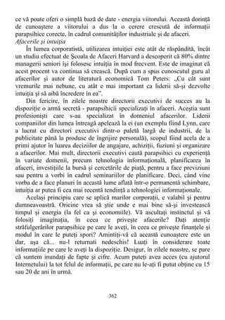 ce vă poate oferi o simplă bază de date - energia viitorului. Această dorinţă
de cunoaştere a viitorului a dus la o cerere crescută de informaţii
parapsihice corecte, în cadrul comunităţilor industriale şi de afaceri.
Afacerile şi intuiţia
În lumea corporatistă, utilizarea intuiţiei este atât de răspândită, încât
un studiu efectuat de Şcoala de Afaceri Harvard a descoperit că 80% dintre
managerii seniori îşi folosesc intuiţia în mod frecvent. Este de imaginat că
acest procent va continua să crească. După cum a spus cunoscutul guru al
afacerilor şi autor de literatură economică Tom Peters: „Cu cât sunt
vremurile mai nebune, cu atât e mai important ca liderii să-şi dezvolte
intuiţia şi să aibă încredere în ea”.
Din fericire, în zilele noastre directorii executivi de succes au la
dispoziţie o armă secretă - parapsihicii specializaţi în afaceri. Aceştia sunt
profesionişti care s-au specializat în domeniul afacerilor. Liderii
companiilor din lumea întreagă apelează la ei (un exemplu fiind Lynn, care
a lucrat cu directori executivi dintr-o paletă largă de industrii, de la
publicitate până la produse de îngrijire personală), scopul fiind acela de a
primi ajutor în luarea deciziilor de angajare, achiziţii, fuziuni şi organizare
a afacerilor. Mai mult, directorii executivi caută parapsihici cu experienţă
în variate domenii, precum tehnologia informaţională, planificarea în
afaceri, investiţiile la bursă şi cercetările de piaţă, pentru a face previziuni
sau pentru a vorbi în cadrul seminariilor de planificare. Deci, când vine
vorba de a face planuri în această lume aflată într-o permanentă schimbare,
intuiţia ar putea fi cea mai recentă tendinţă a tehnologiei informaţionale.
Acelaşi principiu care se aplică marilor corporaţii, e valabil şi pentru
dumneavoastră. Oricine vrea să ştie unde e mai bine să-şi investească
timpul şi energia (la fel ca şi economiile). Vă ascultaţi instinctul şi vă
folosiţi imaginaţia, în ceea ce priveşte afacerile? Daţi atenţie
străfulgerărilor parapsihice pe care le aveţi, în ceea ce priveşte finanţele şi
modul în care le puteţi spori? Amintiţi-vă că această cunoaştere este un
dar, aşa că... nu-l returnati nedeschis! Luaţi în considerare toate
informaţiile pe care le aveţi la dispoziţie. Desigur, în zilele noastre, se pare
că suntem inundaţi de fapte şi cifre. Acum puteţi avea acces (cu ajutorul
Internetului) la tot felul de informaţii, pe care nu le-aţi fi putut obţine cu 15
sau 20 de ani în urmă.
362
 