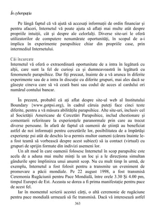 În cyberspaţiu
Pe lângă faptul că vă ajută să accesaţi informaţii de ordin financiar şi
pentru afaceri, Internetul vă poate ajuta să aflaţi mai multe atât despre
propriile intuiţii, cât şi despre ale celorlalţi. Diverse site-uri le oferă
utilizatorilor de computere nenumărate oportunităţi, în scopul de a-i
implica în experimente parapsihice chiar din propriile case, prin
intermediul Internetului.
C ăi încurcate
Internetul vă oferă o extraordinară oportunitate de a intra în legătură cu
alţii, care sunt la fel de curioşi ca şi dumneavoastră în legătură cu
fenomenele parapsihice. Dar fiţi precaut, înainte de a vă arunca în diferite
experimente sau de a intra în discuţie cu diferite grupuri, mai ales dacă se
găseşte cineva care să vă ceară bani sau codul de acces al cardului ori
numărul contului bancar.
În prezent, probabil că aţi aflat despre site-ul web al Institutului
Boundary {www.gotpsi.org), în cadrul căruia puteţi face cinci teste
diferite, pentru a vă măsura abilităţile parapsihice. Alte site-uri, inclusiv cel
al Societăţii Americane de Cercetări Parapsihice, includ chestionare şi
comentarii referitoare la experienţele paranormale prin care au trecut
diverse persoane. În afară de faptul că oamenii de ştiinţă au beneficiat
astfel de noi informaţii pentru cercetările lor, posibilitatea de a împărtăşi
experienţe psi atât de deschis le-a permis multor oameni (cărora înainte le-
a fost teamă să vorbească despre acest subiect) să ia contact (virtual) cu
grupuri de sprijin formate din indivizi asemeni lor.
Un alt mod în care oamenii folosesc Internetul în scop parapsihic este
acela de a aduna mai multe minţi la un loc şi a le direcţiona simultan
gândurile spre împlinirea unui anumit scop. Nu cu mult timp în urmă, de
exemplu, Internetul a fost folosit pentru a transmite un eveniment de
promovare a păcii mondiale. Pe 22 august 1998, a fost transmisă
Ceremonia Rugăciunii pentru Pace Mondială, între orele 3.30 Şi 4.00 pm,
timpul Europei de Est. Aceasta se dorea a fi prima manifestaţie pentru pace
de acest fel.
Iar în momentul scrierii acestei cărţi, o altă ceremonie de rugăciune
pentru pace mondială urmează să fie transmisă. Dacă vă interesează astfel
363
 