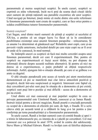 paranormale şi mereu suspicioşii sceptici. În unele cazuri, scepticii se
exprimă cu atâta vehemenţă, încât nu-ti poţi da seama dacă citeşti ideile
unor oameni de ştiinţă raţionali sau parodiile excentrice ale unor sceptici.
Când navigaţi pe Internet, ţineţi minte că multe dintre site-urile referitoare
la fenomene paranormale sunt create de sceptici, care ar face orice pentru a
scădea credibilitatea tuturor fenomenelor paranormale.
Sunteţi conştient?
Cari Sagan, unul dintre marii oamenii de ştiinţă şi sceptici ai secolului al
XX-lea, a pretins că un singur lucru l-a făcut să ia în considerare
posibilitatea existenţei unui anumit fenomen parapsihic - reîncarnarea. Şi
ce anume l-a determinat să gândească aşa? Relatările unor copii, care şi-au
povestit vieţile anterioare, incluzând detalii pe care nişte copii nu ar fi avut
de unde să le cunoască, în mod normal.
Se întâmplă uneori ca scepticii să facă mai multe cercetări asupra unui
fenomen paranormal, decât cei care îl experimentează. Dar, pentru că
scepticii nu experimentează ei înşişi acest tărâm, nu pot dispune de
informaţii directe despre această realitate alternativă. Şi pentru că nici nu
doresc să o experimenteze, e puţin probabil să obţină respectivele
informaţii. Astfel, ajungem într-o situaţie absurdă, pe care ei se grăbesc s-o
arate cu degetul.
O altă situaţie paradoxală este aceea că testele psi atent monitorizate
demonstrează că psi se manifestă mai clar într-o atmosferă pozitivă şi
receptivă, decât într-una suspicioasă şi negativă. Interesant este faptul că,
deşi cercetătorii psi-ului sunt puşi în situaţia de a demonstra că psi există,
scepticii sunt puşi într-o poziţie şi mai dificilă - aceea de a demonstra că
psi nu există.
Unul dintre cei mai cunoscuţi şi mai populari sceptici în ceea ce
priveşte paranormalul este Uimitorul Randi, cunoscut şi ca James Randi.
Instruit iniţial pentru a deveni magician, Randi poartă o cruciadă personală
cu scopul de a demonstra că efectele psi sunt, de fapt, o fraudă. El a scris
câteva cărţi pe această temă şi a călătorit în lung şi-n lat pentru a ţine
conferinţe pe tema pseudoştiinţei şi a fenomenelor paranormale.
În unele cazuri, Randi a învăţat oamenii cum să comită fraude şi apoi i-
a trimis în laboratoarele psi, cu intenţia de a-i păcăli pe cercetători. Cel mai
cunoscut caz s-a petrecut în anul 1979, având în centru doi adolescenţi,
Steve Shaw şi Michael Edwars. Randi i-a învăţat cum să falsifice deţinerea
365
 