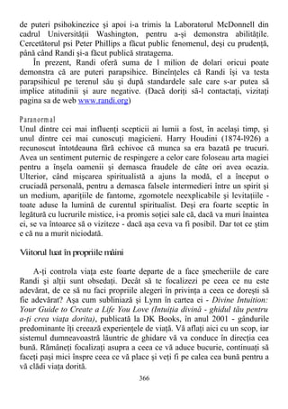 de puteri psihokinezice şi apoi i-a trimis la Laboratorul McDonnell din
cadrul Universităţii Washington, pentru a-şi demonstra abilităţile.
Cercetătorul psi Peter Phillips a făcut public fenomenul, deşi cu prudenţă,
până când Randi şi-a făcut publică stratagema.
În prezent, Randi oferă suma de l milion de dolari oricui poate
demonstra că are puteri parapsihice. Bineînţeles că Randi îşi va testa
parapsihicul pe terenul său şi după standardele sale care s-ar putea să
implice atitudinii şi aure negative. (Dacă doriţi să-l contactaţi, vizitaţi
pagina sa de web www.randi.org)
Paranorm al
Unul dintre cei mai influenţi scepticii ai lumii a fost, în acelaşi timp, şi
unul dintre cei mai cunoscuţi magicieni. Harry Houdini (1874-l926) a
recunoscut întotdeauna fără echivoc că munca sa era bazată pe trucuri.
Avea un sentiment puternic de respingere a celor care foloseau arta magiei
pentru a înşela oamenii şi demasca fraudele de câte ori avea ocazia.
Ulterior, când mişcarea spiritualistă a ajuns la modă, el a început o
cruciadă personală, pentru a demasca falsele intermedieri între un spirit şi
un medium, apariţiile de fantome, zgomotele neexplicabile şi levitaţiile -
toate aduse la lumină de curentul spiritualist. Deşi era foarte sceptic în
legătură cu lucrurile mistice, i-a promis soţiei sale că, dacă va muri înaintea
ei, se va întoarce să o viziteze - dacă aşa ceva va fi posibil. Dar tot ce ştim
e că nu a murit niciodată.
Viitorul luat în propriile mâini
A-ţi controla viaţa este foarte departe de a face şmecheriile de care
Randi şi alţii sunt obsedaţi. Decât să te focalizezi pe ceea ce nu este
adevărat, de ce să nu faci propriile alegeri în privinţa a ceea ce doreşti să
fie adevărat? Aşa cum subliniază şi Lynn în cartea ei - Divine Intuition:
Your Guide to Create a Life You Love (Intuiţia divină - ghidul tău pentru
a-ţi crea viaţa dorita), publicată la DK Books, în anul 2001 - gândurile
predominante îţi creează experienţele de viaţă. Vă aflaţi aici cu un scop, iar
sistemul dumneavoastră lăuntric de ghidare vă va conduce în direcţia cea
bună. Rămâneţi focalizaţi asupra a ceea ce vă aduce bucurie, continuaţi să
faceţi paşi mici înspre ceea ce vă place şi veţi fi pe calea cea bună pentru a
vă clădi viaţa dorită.
366
 