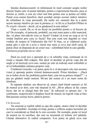 Intuiţia dumneavoastră vă informează în mod constant asupra noilor
direcţii înspre care vă puteţi îndrepta, pentru a experimenta bucurie, pace şi
fericire şi, astfel, a crea un viitor mai bun pentru sine şi pentru cei iubiţi.
Puteţi avea numai beneficii, dacă acordaţi atenţie acestor indicii intuitive
de schimbare în viaţa personală. De multe ori, oamenii dau la o parte
aceste mesaje intuitive pe care le primesc şi - la fel ca şi Scarlett O'Hara în
Pe aripile vântului - decid „să se gândească la asta mâine”.
Viaţa e scurtă. De ce să nu faceţi tot posibilul pentru a vă bucura de
ea? De exemplu, vă petreceţi, probabil, cea mai mare parte a zilei muncind,
dar, vă place într-adevăr ceea ce faceţi? Credeţi că aveţi un scop şi că vă
simţiţi împlinit prin ceea ce faceţi? Sau asta sună mai degrabă ca visul
vrednic de respect al Vrăjitorului din Oz? Ei bine, ca şi vrăjitorul acela,
puteţi găsi o cale de a avea o inimă mai mare şi ceva mai mult curaj. Şi
puteţi chiar să dispuneţi de un creier nou - schimbând felul în care gândiţi.
Vizionarea propriului succes viitor
Dacă nu aveţi nici o speranţă de a vă schimba viaţa, continuaţi să vă
creaţi o situaţie fără scăpare. Dar dacă vă decideţi să priviţi viaţa din alt
unghi şi să încercaţi ceva nou, sunteţi pe cale să realizaţi mari schimbări şi
să vă îmbunătăţiţi calitatea propriei vieţi.
Următorul exerciţiu v-ar putea ajuta în a vă descoperi cele mai ascunse
visuri şi speranţe pentru viitorul dumneavoastră. Prima întrebare - „Dacă
nu ar trebui să-mi fac probleme pentru bani, cum mi-aş petrece timpul?” - a
pus pe gânduri mulţi oameni. Mi-am dat seama că e un mare semn de
întrebare.
În repetate rânduri, am observat că, atunci când întreb oamenii ce fel
de muncă şi-ar dori, cam toţi răspund la fel: „Mi-ar plăcea să fac cutare
lucru, dar nu se câştigă bani din asta.” Şi subiectul se opreşte aici - în
continuare, respectivului îi displace locul de muncă, îşi regretă viaţa şi face
fără pasiune acelaşi lucru, până la pensie.
C ăi încurcate
Nu aruncaţi şi copilul odată cu apa din copaie, atunci când vă decideţi
să faceţi schimbări. Acordaţi-vă timp, pentru a reflecta asupra lucrurilor pe
care le consideraţi ca fiind de la sine cuvenite. De exemplu, poate că locul
de muncă nu vă satisface, dar asta nu înseamnă că trebuie să-l părăsiţi.
Căutaţi alternative în cadrul companiei. S-ar putea să găsiţi ceva mai
367
 