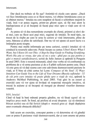 interesant.
Dar dacă nu trebuie să fie aşa? Amintiţi-vă zicala care spune: „Dacă
vei face întotdeauna ceea ce ai făcut mereu, vei obţine întotdeauna ceea ce
ai obţinut mereu.” Intuiţia nu cere neapărat să faceţi o schimbare majoră în
viaţă, însă v-ar putea sugera, printr-un ghiont uşor, să fiţi mai atent la
înţelepciunea ei şi să începeţi să faceţi paşi mici spre o viaţă care să vă
placă.
As putea să vă dau nenumărate exemple de clienţi, prieteni şi elevi de-
ai mei, care au făcut acei paşi mici, sugeraţi de intuiţie. În mod tipic, au
trecut de la slujbe pe care le urau la cariere şi vieţi interesante, pline de
sens, bănoase şi pline de satisfacţii. Dar nu vă voi spune că acest lucru s-a
întâmplat peste noapte.
Pentru mai multă informaţie pe tema carierei, cereţi-i intuiţiei să vă
conducă la resursele adecvate. Puteţi începe cu cartea I Don't Know What I
Want, but I Know It's not This: A Step-by-Step Guide to Finding Gratifying
Work (Nu ştiu ce vreau, dar ştiu că nu e asta - ghid pas cu pas pentru a
găsi o muncă satisfăcătoare), scrisă de Julie Jansen şi apărută la Penguin
în anul 2003. Este o resursă minunată, când vine vorba să vă confruntaţi cu
problema de a vă urma pasiunea şi de a fi plătit suficient pentru asta. Dacă
vă este greu să vă daţi seama care este adevărata dumneavoastră pasiune în
viaţă, ar fi bine să citiţi cartea lui Lynn: Compass of the Soul: 52 Ways
Intuition Can Guide You to the Life of Your Dreams (Busola sufletului - 52
de căi prin care intuiţia vă poate ghida spre o viaţă de vis), apărută la
Andrews McMeel Publishing, în anul 2003. Veţi găsi în ea eseuri şi
exerciţii care vă vor ajuta să învăţaţi să respectaţi mesajele intuitive, să
treceţi la acţiune şi să începeţi să mergeţi pe drumul visurilor dumnea-
voastră.
SO S, Intuiţia!
Când vă luaţi la bani mărunţi propria gândire, nu vă lăsaţi egoul să se
implice prea mult. În fond, aţi prefera să aveţi dreptate (şi să rămâneţi
blocat acolo) sau să fiţi fericit (după o muncă grea şi după depăşirea
unor eventuale obstacole dificile)?
Iată acum un exerciţiu, conceput pentru a vă determina să vă gândiţi
care ar putea fi pasiunea vieţii dumneavoastră, dar şi cum anume aţi putea
368
 