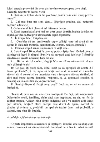 folosi energia provenită din acea pasiune într-o preocupare de-o viaţă.
Exerciţiu referitor la scopul vieţii
1. Dacă nu ar trebui să-mi fac probleme pentru bani, cum mi-aş petrece
timpul?
2. Cel mai bine mă simt când... (îngrijesc grădina, dau petreceri,
decorez, citesc etc.)
3. Cel mai mult îmi place să mă informez despre...
4. Dacă tocmai aş afla că mai am doar un an de trăit, înainte de sfârşitul
anului, aş vrea să trec prin următoarele şapte experienţe:
5. În timpul liber, îmi place să...
6. Consider că am următoarele şapte calităţi, care mă ajută să am
succes în viaţă (de exemplu, sunt motivat, tolerant, bătăios, empatic):
7. Cred că scopul sau misiunea mea în viaţă este...
8. Listaţi rapid 10 moduri în care aţi putea câştiga bani făcând ceea ce
vă place să faceţi în timpul liber. Nu vă întrebaţi dacă ideile ar fi fezabile
sau dacă aţi scoate suficienţi bani din ele.
9. Din aceste 10 moduri, alegeţi 2-3 care vă entuziasmează cel mai
mult şi listaţi-le aici:
10. Ce paşi aţi putea face, astfel încât să vă apropiaţi de aceste 2-3
lucruri preferate? (De exemplu, să faceţi un curs de administrare a micilor
afaceri, să vă consultaţi cu un prieten care a început o afacere similară, să
citiţi mai multe despre domeniul respectiv, să vă continuaţi studiile, să
discutaţi cu un consilier socio-profesional.)
11. Sunteţi dispus să faceţi aceşti paşi? Dacă nu, scrieţi ce anume vă
împiedică.
Teama de ceva nou nu este ceva neobişnuit. De fapt, este omenească.
Obiceiurile vechi, familiare, chiar dacă sunt neplăcute, ne dau un fel de
confort straniu. Aşadar, când simţiţi îndemnul de a vă analiza acel status
quo interior, faceţi-o! Orice energie care diferă de tiparul normal de
gândire şi acţiune e, probabil, un apel de trezire (sau, mai probabil, o
şoaptă), care vine din intuiţie.
Acordul fin - fiţi atent la propria intuiţie
O parte importantă a ascultării şi înţelegerii intuiţiei este să aflaţi cum
anume comunică cu dumneavoastră. Impulsul de a lua în mână această
369
 