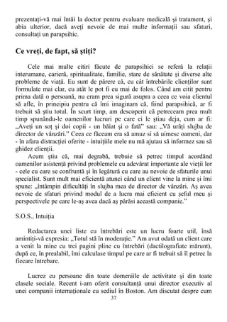 prezentaţi-vă mai întâi la doctor pentru evaluare medicală şi tratament, şi
abia ulterior, dacă aveţi nevoie de mai multe informaţii sau sfaturi,
consultaţi un parapsihic.
Ce vreţi, de fapt, să ştiţi?
Cele mai multe citiri făcute de parapsihici se referă la relaţii
interumane, carieră, spiritualitate, familie, stare de sănătate şi diverse alte
probleme de viaţă. Eu sunt de părere că, cu cât întrebările clienţilor sunt
formulate mai clar, cu atât le pot fi eu mai de folos. Când am citit pentru
prima dată o persoană, nu eram prea sigură asupra a ceea ce voia clientul
să afle, în principiu pentru că îmi imaginam că, fiind parapsihică, ar fi
trebuit să ştiu totul. În scurt timp, am descoperit că petreceam prea mult
timp spunându-le oamenilor lucruri pe care ei le ştiau deja, cum ar fi:
„Aveţi un soţ şi doi copii - un băiat şi o fată” sau: „Vă urâţi slujba de
director de vânzări.” Ceea ce făceam era să amuz si să uimesc oameni, dar
- în afara distracţiei oferite - intuiţiile mele nu mă ajutau să informez sau să
ghidez clienţii.
Acum ştiu că, mai degrabă, trebuie să petrec timpul acordând
oamenilor asistenţă privind problemele cu adevărat importante ale vieţii lor
- cele cu care se confruntă şi în legătură cu care au nevoie de sfaturile unui
specialist. Sunt mult mai eficientă atunci când un client vine la mine şi îmi
spune: „întâmpin dificultăţi în slujba mea de director de vânzări. Aş avea
nevoie de sfaturi privind modul de a lucra mai eficient cu şeful meu şi
perspectivele pe care le-aş avea dacă aş părăsi această companie.”
S.O.S., Intuiţia
Redactarea unei liste cu întrebări este un lucru foarte util, însă
amintiţi-vă expresia: „Totul stă în moderaţie.” Am avut odată un client care
a venit la mine cu trei pagini pline cu întrebări (dactilografiate mărunt),
după ce, în prealabil, îmi calculase timpul pe care ar fi trebuit să îl petrec la
fiecare întrebare.
Lucrez cu persoane din toate domeniile de activitate şi din toate
clasele sociale. Recent i-am oferit consultanţă unui director executiv al
unei companii internaţionale cu sediul în Boston. Am discutat despre cum
37
 