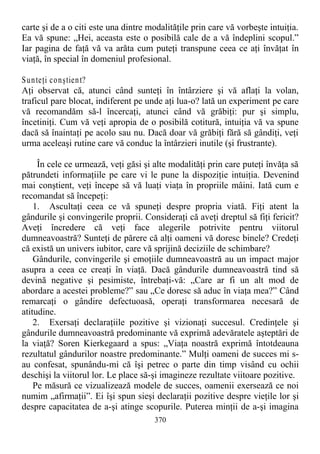 carte şi de a o citi este una dintre modalităţile prin care vă vorbeşte intuiţia.
Ea vă spune: „Hei, aceasta este o posibilă cale de a vă îndeplini scopul.”
Iar pagina de faţă vă va arăta cum puteţi transpune ceea ce aţi învăţat în
viaţă, în special în domeniul profesional.
Sunteţi conştient?
Aţi observat că, atunci când sunteţi în întârziere şi vă aflaţi la volan,
traficul pare blocat, indiferent pe unde aţi lua-o? lată un experiment pe care
vă recomandăm să-l încercaţi, atunci când vă grăbiţi: pur şi simplu,
încetiniţi. Cum vă veţi apropia de o posibilă cotitură, intuiţia vă va spune
dacă să înaintaţi pe acolo sau nu. Dacă doar vă grăbiţi fără să gândiţi, veţi
urma aceleaşi rutine care vă conduc la întârzieri inutile (şi frustrante).
În cele ce urmează, veţi găsi şi alte modalităţi prin care puteţi învăţa să
pătrundeti informaţiile pe care vi le pune la dispoziţie intuiţia. Devenind
mai conştient, veţi începe să vă luaţi viaţa în propriile mâini. Iată cum e
recomandat să începeţi:
1. Ascultaţi ceea ce vă spuneţi despre propria viată. Fiţi atent la
gândurile şi convingerile proprii. Consideraţi că aveţi dreptul să fiţi fericit?
Aveţi încredere că veţi face alegerile potrivite pentru viitorul
dumneavoastră? Sunteţi de părere că alţi oameni vă doresc binele? Credeţi
că există un univers iubitor, care vă sprijină deciziile de schimbare?
Gândurile, convingerile şi emoţiile dumneavoastră au un impact major
asupra a ceea ce creaţi în viaţă. Dacă gândurile dumneavoastră tind să
devină negative şi pesimiste, întrebaţi-vă: „Care ar fi un alt mod de
abordare a acestei probleme?” sau „Ce doresc să aduc în viaţa mea?” Când
remarcaţi o gândire defectuoasă, operaţi transformarea necesară de
atitudine.
2. Exersaţi declaraţiile pozitive şi vizionaţi succesul. Credinţele şi
gândurile dumneavoastră predominante vă exprimă adevăratele aşteptări de
la viaţă? Soren Kierkegaard a spus: „Viaţa noastră exprimă întotdeauna
rezultatul gândurilor noastre predominante.” Mulţi oameni de succes mi s-
au confesat, spunându-mi că îşi petrec o parte din timp visând cu ochii
deschişi la viitorul lor. Le place să-şi imagineze rezultate viitoare pozitive.
Pe măsură ce vizualizează modele de succes, oamenii exersează ce noi
numim „afirmaţii”. Ei îşi spun sieşi declaraţii pozitive despre vieţile lor şi
despre capacitatea de a-şi atinge scopurile. Puterea minţii de a-şi imagina
370
 
