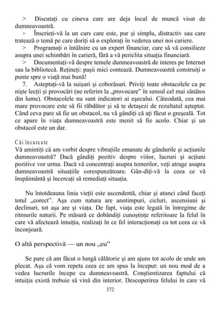 > Discutaţi cu cineva care are deja locul de muncă visat de
dumneavoastră.
> Înscrieţi-vă la un curs care este, pur şi simplu, distractiv sau care
tratează o temă pe care doriţi să o exploraţi în vederea unei noi cariere.
> Programaţi o întâlnire cu un expert financiar, care să vă consilieze
asupra unei schimbări în carieră, fără a vă periclita situaţia financiară.
> Documentaţi-vă despre temele dumneavoastră de interes pe Internet
sau la bibliotecă. Reţineţi: paşii mici contează. Dumneavoastră construiţi o
punte spre o viaţă mai bună!
7. Asteptaţi-vă la suişuri şi coborâsuri. Priviţi toate obstacolele ca pe
nişte lecţii şi provocări (ne referim la „provocare” în sensul cel mai sănătos
din lume). Obstacolele nu sunt indicatori ai eşecului. Câteodată, cea mai
mare provocare este să fii răbdător şi să te detaşezi de rezultatul aşteptat.
Când ceva pare să fie un obstacol, nu vă gândiţi că aţi făcut o greşeală. Tot
ce apare în viaţa dumneavoastră este menit să fie acolo. Chiar şi un
obstacol este un dar.
C ăi încurcate
Vă amintiţi că am vorbit despre vibraţiile emanate de gândurile şi acţiunile
dumneavoastră? Dacă gândiţi pozitiv despre viitor, lucruri şi acţiuni
pozitive vor urma. Dacă vă concentraţi asupra temerilor, veţi atrage asupra
dumneavoastră situaţiile corespunzătoare. Gân-diţi-vă la ceea ce vă
înspăimântă şi încercaţi să remediaţi situaţia.
Nu întotdeauna linia vieţii este ascendentă, chiar şi atunci când faceţi
totul „corect”. Aşa cum natura are anotimpuri, cicluri, ascensiuni şi
declinuri, tot aşa are şi viaţa. De fapt, viaţa este legată în întregime de
ritmurile naturii. Pe măsură ce dobândiţi cunoştinţe referitoare la felul în
care vă afectează intuiţia, realizaţi în ce fel interacţionaţi cu tot ceea ce vă
înconjoară.
O altă perspectivă — un nou „eu”
Se pare că am făcut o lungă călătorie şi am ajuns tot acolo de unde am
plecat. Aşa că vom repeta ceea ce am spus la început: un nou mod de a
vedea lucrurile începe cu dumneavoastră. Conştientizarea faptului că
intuiţia există trebuie să vină din interior. Descoperirea felului în care vă
372
 