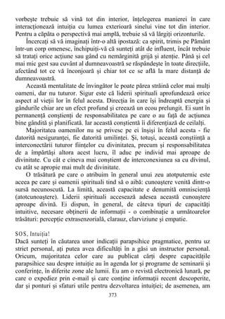 vorbeşte trebuie să vină tot din interior, înţelegerea manierei în care
interacţionează intuiţia cu lumea exterioară sinelui vine tot din interior.
Pentru a căpăta o perspectivă mai amplă, trebuie să vă lărgiţi orizonturile.
Încercaţi să vă imaginaţi într-o altă ipostază: ca spirit, trimis pe Pământ
într-un corp omenesc, închipuiţi-vă că sunteţi atât de influent, încât trebuie
să trataţi orice acţiune sau gând cu nemărginită grijă şi atenţie. Până şi cel
mai mic gest sau cuvânt al dumneavoastră se răspândeşte în toate direcţiile,
afectând tot ce vă înconjoară şi chiar tot ce se află la mare distanţă de
dumneavoastră.
Această mentalitate de învingător le poate părea străină celor mai mulţi
oameni, dar nu tuturor. Sigur este că liderii spirituali aprofundează orice
aspect al vieţii lor în felul acesta. Direcţia în care îşi îndreaptă energia şi
gândurile chiar are un efect profund şi creează un ecou prelungit. Ei sunt în
permanenţă conştienţi de responsabilitatea pe care o au faţă de acţiunea
bine gândită şi planificată. Iar această conştientă îi diferenţiază de ceilalţi.
Majoritatea oamenilor nu se privesc pe ei înşişi în felul acesta - fie
datorită nesiguranţei, fie datorită umilinţei. Şi, totuşi, această conştiinţă a
interconectării tuturor fiinţelor cu divinitatea, precum şi responsabilitatea
de a împărtăşi altora acest lucru, îl aduc pe individ mai aproape de
divinitate. Cu cât e cineva mai conştient de interconexiunea sa cu divinul,
cu atât se apropie mai mult de divinitate.
O trăsătură pe care o atribuim în general unui zeu atotputernic este
aceea pe care şi oamenii spirituali tind să o aibă: cunoaştere venită dintr-o
sursă necunoscută. La limită, această capacitate e denumită omniscienţă
(atotcunoaştere). Liderii spirituali accesează adesea această cunoaştere
aproape divină. Ei dispun, în general, de câteva tipuri de capacităţi
intuitive, necesare obţinerii de informaţii - o combinaţie a următoarelor
trăsături: percepţie extrasenzorială, clarauz, clarviziune şi empatie.
SO S, Intuiţia!
Dacă sunteţi în căutarea unor indicaţii parapsihice pragmatice, pentru uz
strict personal, aţi putea avea dificultăţi în a găsi un instructor personal.
Oricum, majoritatea celor care au publicat cărţi despre capacităţile
parapsihice sau despre intuiţie au în agenda lor şi programe de seminarii şi
conferinţe, în diferite zone ale lumii. Eu am o revistă electronică lunară, pe
care o expediez prin e-mail şi care conţine informaţii recent descoperite,
dar şi ponturi şi sfaturi utile pentru dezvoltarea intuiţiei; de asemenea, am
373
 
