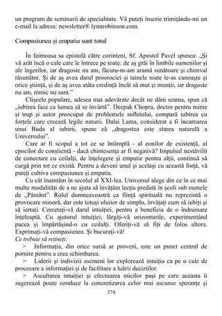 un program de seminarii de specialitate. Vă puteţi înscrie trimiţându-mi un
e-mail la adresa: newsletter® lynnrobinson.com.
Compasiunea şi empatia sunt totul
În faimoasa sa epistolă către corinteni, Sf. Apostol Pavel spunea: „Şi
vă arăt încă o cale care le întrece pe toate: de aş grăi în limbile oamenilor şi
ale îngerilor, iar dragoste nu am, făcutu-m-am aramă sunătoare şi chimval
răsunător. Şi de aş avea darul proorociei şi tainele toate le-as cunoaşte şi
orice ştiinţă, şi de aş avea atâta credinţă încât să mut şi munţii, iar dragoste
nu am, nimic nu sunt.”
Clişeele populare, adesea mai adevărate decât ne dăm seama, spun că
„iubirea face ca lumea să se învârtă”. Deepak Chopra, doctor pentru minte
şi trup şi autor preocupat de problemele sufletului, compară iubirea cu
forţele care creează legile naturii. Dalai Lama, considerat a fi încarnarea
unui Buda al iubirii, spune că „dragostea este starea naturală a
Universului”.
Care ar fi scopul a tot ce se întâmplă - al eonilor de existenţă, al
epocilor de conştientă - dacă chintesenţa ar fi negativă? Impulsul nestăvilit
de conectare cu ceilalţi, de înţelegere şi empatie pentru alţii, continuă să
curgă prin tot ce există. Pentru a deveni unul şi acelaşi cu această forţă, vă
puteţi cultiva compasiunea şi empatia.
Cu cât înaintăm în secolul al XXI-lea, Universul alege din ce în ce mai
multe modalităţi de a ne ajuta să învăţăm lecţia predată în şcoli sub numele
de „Pământ”. Rolul dumneavoastră ca fiinţă spirituală nu reprezintă o
provocare minoră, dar este totuşi uluitor de simplu, învăţaţi cum să iubiţi şi
să iertaţi. Cercetaţi-vă darul intuiţiei, pentru a beneficia de o îndrumare
înţeleaptă. Cu ajutorul intuiţiei, lărgiţi-vă orizonturile, experimentând
pacea şi împărtăşind-o cu ceilalţi. Oferiţi-vă să fiţi de folos altora.
Exprimaţi-vă compasiunea. Şi bucuraţi-vă!
Ce trebuie să reţineţi:
> Informaţia, din orice sursă ar proveni, este un punct central de
pornire pentru a crea schimbarea.
> Liderii şi indivizii asemeni lor explorează intuiţia ca pe o cale de
procesare a informaţiei şi de facilitare a luării deciziilor.
> Ascultarea intuiţiei şi efectuarea micilor paşi pe care aceasta îi
sugerează poate conduce la concretizarea celor mai ascunse speranţe şi
374
 