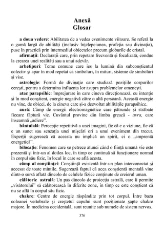 Anexă
Glosar
a doua vedere: Abilitatea de a vedea evenimente viitoare. Se referă la
o gamă largă de abilităţi (inclusiv înţelepciunea, profeţia sau divinaţia),
puse în practică prin intermediul obiectelor precum globurile de cristal.
afirmaţii: Declaraţii care, prin repetare frecventă şi focalizată, conduc
la crearea unei realităţi sau a unui adevăr.
arhetipuri: Teme comune care ies la lumină din subconştientul
colectiv şi apar în mod repetat ca simboluri, în mituri, sisteme de simboluri
şi vise.
astrologie: Formă de divinaţie care studiază poziţiile corpurilor
cereşti, pentru a determina influenţa lor asupra problemelor omeneşti.
atac parapsihic: împrejurare în care cineva direcţionează, cu intenţie
şi în mod conştient, energie negativă către o altă persoană. Această energie
nu vine, de obicei, de la cineva care şi-a dezvoltat abilităţile parapsihice.
aură: Câmp de energii electromagnetice care pătrunde şi străbate
fiecare făptură vie. Cuvântul provine din limba greacă - avra, care
înseamnă „adiere”.
bântuială: Percepţie repetitivă a unei imagini, fie că e o viziune, fie că
e un sunet sau senzaţia unei mişcări ori a unui eveniment din trecut.
Experţii sugerează că aceasta nu implică un spirit, ci o „amprentă
energetică”.
bilocaţie: Fenomen care se petrece atunci când o fiinţă umană vie este
prezentă şi într-un al doilea loc, în timp ce continuă să funcţioneze normal
în corpul său fizic, în locul în care se află acesta.
câmp al conştiinţei: Conştiinţă existentă într-un plan interconectat şi
accesat de toate minţile. Sugerează faptul că acea conştientă mentală vine
dintr-o sursă aflată dincolo de celulele fizice conţinute de creierul uman.
călătorie astrală: Un pas dincolo de proiecţia astrală, care îi permite
„visătorului” să călătorească în diferite zone, în timp ce este conştient că
nu se află în corpul său fizic.
chakre: Centre de energie răspândite prin tot corpul. Între baza
coloanei vertebrale şi creştetul capului sunt poziţionate şapte chakre
majore. În medicina occidentală, sunt reunite sub numele de sistem nervos.
376
 