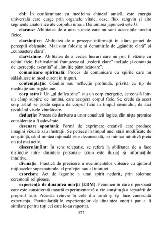 chi: În conformitate cu medicina chineză antică, este energia
universală care curge prin organele vitale, oase, flux sangvin şi alte
segmente anatomice ale corpului uman. Denumirea japoneză este ki.
clarauz: Abilitatea de a auzi sunete care nu sunt accesibile urechii
fizice.
clarsimţire: Abilitatea de a percepe informaţii în afara gamei de
percepţii obişnuite. Mai sunt folosite şi denumirile de „gândire clară” şi
„cunoaştere clară”.
clarviziune: Abilitatea de a vedea lucruri care nu pot fi văzute cu
ochiul fizic. Echivalentul franţuzesc al „vederii clare” include şi conotaţia
de „percepţie ascuţită” şi „intuiţie pătrunzătoare”.
comunicare spirituală: Proces de comunicare cu spirite care nu
sălăşluiesc în mod curent în trupuri.
contemplaţie: Gândire sau reflecţie profundă, privită ca tip de
meditaţie sau rugăciune.
corp astral: Un „al doilea sine” sau un corp energetic, ce constă într-
un câmp subţire de lumină, care acoperă corpul fizic. Se crede că acest
corp astral se poate separa de corpul fizic în timpul somnului, de aici
rezultând visele zburătoare.
deducţie: Proces de derivare a unor concluzii logice, din nişte premise
considerate a fi adevărate.
desenare spontană: Formă de exprimare creativă care produce
imagini vizuale sau ilustraţii. Se petrece în timpul unei stări modificate de
conştiinţă, când mintea raţională este deconectată, iar mintea intuitivă preia
un rol mai activ.
discernământ: În sens telepatic, se referă la abilitatea de a face
distincţie între dorinţele personale (cum este iluzia) şi informaţiile
intuitive.
divinaţie: Practică de prezicere a evenimentelor viitoare cu ajutorul
mijloacelor supranaturale, al profeţiei sau al intuiţiei.
exorcism: Act de izgonire a unui spirit nedorit, prin solemne
ceremonii religioase.
experienţă de dinaintea morţii (EDM): Fenomen în care o persoană
care este considerată moartă experimentează o vie conştiinţă a separării de
propriul trup. Aceasta reînvie în cele din urmă şi îşi face cunoscută
experienţa. Particularităţile experienţelor de dinaintea morţii par a fi
similare pentru toţi cei care le-au raportat.
377
 