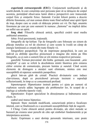 experienţă extracorporală (EEC): Conjunctură neobişnuită şi de
scurtă durată, în care conştiinţa unei persoane pare să se detaşeze de corpul
acesteia, permiţând observarea lumii dintr-o perspectivă care transcende
corpul fizic şi simţurile fizice. fantomă: Cuvânt folosit pentru a descrie
diferite fenomene, cel mai comun dintre toate fiind sufletul unui spirit lipsit
de trup, despre care se crede că rătăceşte printre cei vii. De fapt, anumite
fenomene pe care pe care oamenii le numesc „fantome” nu implică deloc
un suflet sau un spirit.
feng shui: Filosofie chineză antică, specifică creării unui mediu
ambiental armonios.
fobie: Frică persistentă, iraţională.
fotografie de tip kirlian: Tip de fotografie care foloseşte un sistem de
plăcuţe metalice cu rol de electrozi şi care scoate la iveală un câmp de
energie luminoasă ce emană din toate fiinţele vii.
fotografiere parapsihică: Tip de imprimare parapsihică, în care un
individ cu abilităţi specifice proiectează o imagine din minte pe film
fotografic, ca şi cum o cameră foto ar citi mintea respectivei persoane.
ganzfeld: Termen provenind din limba germană, care înseamnă „arie
completă” şi care se referă la deschiderea mintii lăuntrice prin sistarea
căilor externe de comunicaţie, precum lumina şi sunetul. Când aceste
elemente de distragere a atenţiei sunt eliminate, mintea este mai
susceptibilă să repereze semnalele parapsihice.
ghicit într-un glob de cristal: Practică divinatorie care induce
clarviziunea, după ce prezicătorul priveşte insistent o suprafaţă
reflectorizantă, în timp ce se concentrează profund.
hipnoterapeut: Hipnotizator instruit pentru a-i ajuta pe oameni să
exploreze sursele adânc îngropate ale problemelor lor, în scopul de a
înţelege şi schimba tiparele vieţii.
hipnotizator: Expert specializat în direcţionarea şi îndrumarea unui
client, în
cadrul unei transe hipnotice.
hipnoză: Stare mentală modificată, caracterizată printr-o focalizare
intensă, care se finalizează cu o accentuată susceptibilitate faţă de sugestii.
I Ching: Carte chineză antică pentru divinaţie, ale cărei metode se
bazează pe crearea unor perechi de câte opt simboluri fundamentale şi pe
interpretarea acestora.
iluzie: Exprimare a unei dorinţe personale interioare, care poate
378
 