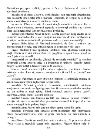 distorsiona percepţia realităţii, pentru a face ca dorinţele să pară a fi
adevăruri exterioare.
imagistică ghidată: Visare cu ochii deschişi sau meditaţie direcţionată,
care foloseşte imaginaţia într-o manieră focalizată, în scopul de a atinge
anumite obiective şi a vindeca mintea şi trupul.
incantaţie: Cântare repetitivă a unei simple melodii scurte sau chiar a
câtorva note monotone. Această repetiţie a aceloraşi cuvinte sau sunete
ajută la atingerea unei stări spirituale mai profunde.
inconştient colectiv: Nivel al minţii despre care Cari Jung credea că se
transmite descendenţilor şi care conţine un rezervor de idei, simboluri si
arhetipuri ce formează miturile şi sistemele de credinţe ale umanităţii.
ipoteza Gaia: Ideea că Pământul reprezintă, de fapt, o entitate, un
enorm sistem biologic, care întruchipează un organism viu şi unic.
Îngeri păzitori: Fiinţe spirituale iubitoare, care ghidează omul prin
viaţă. Conform teoriei reîncarnării, ele pregătesc şi ajută fiinţa umană să
treacă prin viaţa actuală.
Înregistrări de tip akashic: „Bancă de memorie cosmică” ce conţine
informaţii despre absolut orice s-a întâmplat în univers, inclusiv detalii
despre fiecare suflet şi fiecare viaţă trăită vreodată.
karma: Sumă a consecinţelor tuturor acţiunilor din timpul fazelor
existenţei cuiva. Uneori, karma e considerată a fi un fel de „destin” sau
„soartă”.
levitatie: Fenomen în care obiectele, oamenii şi animalele plutesc în
aer, fără a exista vreun mijloc fizic de susţinere.
mandala: Schemă grafică a cosmosului, caracterizată printr-un
aranjament concentric de figuri geometrice, fiecare reprezentând o imagine
sau un atribut al unei zeităţi. Fiind cuvântul sanscrit pentru „cerc”,
sugerează „cercul vieţii” la scară cosmică.
mantra: Cuvânt sau formulă recitată sau cântată, în mod repetitiv.
Intenţia este aceea ca sunetul să-şi găsească o rezonanţă în trup şi să evoce
anumite energii în timpul meditaţiei.
materializare: Proces prin care un obiect apare parcă din senin.
medium: Persoană care serveşte drept instrument prin intermediul
căruia personalitatea unui spirit se poate manifesta. Se mai numeşte şi
mesager.
meridiane: Conforme medicinei antice chineze, căi prin care chi-ul
(forţa vitală a trupului) curge prin organism. Fiecare dintre cele 14
379
 