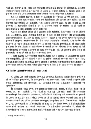 văd eu lucrurile în ceea ce priveşte tendinţele pieţei în domeniu, despre
cum ar putea stimula producţia în uzina de peste hotare si despre cum i-ar
putea face faţa unui superior care are un stil managerial autoritar.
Un alt client recent a fost o doamnă în vârstă de 65 de ani, fostă
secretară acum pensionată, care era deprimată din cauza unei relaţii cu un
bărbat neacceptat de familie. Am vorbit despre ceea ce am intuit eu cu
privire la temerile familiei ei şi despre cum ar trebui să-şi explice
sentimentele şi să ajungă la un consens.
Odată am ţinut chiar şi o şedinţă prin telefon. Era vorba de un client
din California, care lucrase timp de 6 luni la un proiect de consultanţă
antreprenorială finalizat cu mare succes - acest client avea nevoie de sfaturi
privind propria promovare în faţa unor potenţiali clienţi. Am vorbit de
câteva ori de-a lungul lunilor ce au urmat, despre potenţialul şi capcanele
pe care le-am văzut în abordarea fiecărui client, despre cum putea să îşi
evidenţieze propria afacere în faţa celorlalţi, cât şi despre abilităţile şi
punctele sale slabe în calitate de consultant.
Toate aceste subiecte (şi multe altele) pot fi aduse în discuţie de către
un parapsihic. Şi toţi aceşti clienţi au primit sfaturi privind problemele lor,
devenind capabili să treacă peste emoţiile copleşitoare ale momentului şi să
privească optimişti spre viitor şi spre posibilităţile pe care acesta le aduce.
Cum să obţineţi o citire cât mai bună
O citire cât mai corectă depinde de două lucruri: parapsihicul potrivit
şi atitudinea potrivită, în paragrafele ce urmează, vom vorbi despre cele
două elemente. Să începem cu discuţia despre atitudine - aceasta vă
aparţine.
În general, dacă aveţi de gând să consumaţi timp, efort şi bani ca să
consultaţi un specialist, veţi dori să obţineţi cât mai mult din această
experienţă. Iar pentru a face asta, trebuie să rămâneţi cât de receptivi puteţi
la ceea ce auziţi - chiar dacă ceea ce vi se spune nu e tocmai ceea ce aţi
vrea să auziţi sau chiar dacă nu înţelegeţi de prima dată. De cele mai multe
ori, veţi descoperi că informaţiile primite vă pot fi de folos în întâmplări pe
care nici măcar nu le-aţi prevăzut. O atitudine deschisă şi plină de
încredere va crea o atmosferă în care informaţiile se pot succeda fluent.
Sunteţi conştient ?
38
 