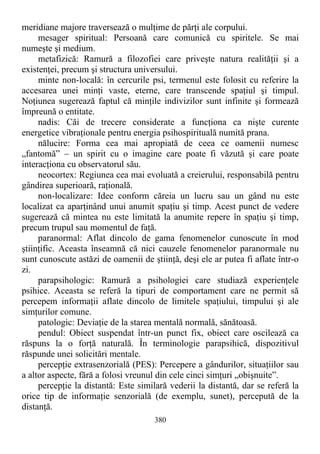 meridiane majore traversează o mulţime de părţi ale corpului.
mesager spiritual: Persoană care comunică cu spiritele. Se mai
numeşte şi medium.
metafizică: Ramură a filozofiei care priveşte natura realităţii şi a
existenţei, precum şi structura universului.
minte non-locală: în cercurile psi, termenul este folosit cu referire la
accesarea unei minţi vaste, eterne, care transcende spaţiul şi timpul.
Noţiunea sugerează faptul că minţile indivizilor sunt infinite şi formează
împreună o entitate.
nadis: Căi de trecere considerate a funcţiona ca nişte curente
energetice vibraţionale pentru energia psihospirituală numită prana.
nălucire: Forma cea mai apropiată de ceea ce oamenii numesc
„fantomă” – un spirit cu o imagine care poate fi văzută şi care poate
interacţiona cu observatorul său.
neocortex: Regiunea cea mai evoluată a creierului, responsabilă pentru
gândirea superioară, raţională.
non-localizare: Idee conform căreia un lucru sau un gând nu este
localizat ca aparţinând unui anumit spaţiu şi timp. Acest punct de vedere
sugerează că mintea nu este limitată la anumite repere în spaţiu şi timp,
precum trupul sau momentul de faţă.
paranormal: Aflat dincolo de gama fenomenelor cunoscute în mod
ştiinţific. Aceasta înseamnă că nici cauzele fenomenelor paranormale nu
sunt cunoscute astăzi de oamenii de ştiinţă, deşi ele ar putea fi aflate într-o
zi.
parapsihologic: Ramură a psihologiei care studiază experienţele
psihice. Aceasta se referă la tipuri de comportament care ne permit să
percepem informaţii aflate dincolo de limitele spaţiului, timpului şi ale
simţurilor comune.
patologic: Deviaţie de la starea mentală normală, sănătoasă.
pendul: Obiect suspendat într-un punct fix, obiect care oscilează ca
răspuns la o forţă naturală. În terminologie parapsihică, dispozitivul
răspunde unei solicitări mentale.
percepţie extrasenzorială (PES): Percepere a gândurilor, situaţiilor sau
a altor aspecte, fără a folosi vreunul din cele cinci simţuri „obişnuite”.
percepţie la distantă: Este similară vederii la distantă, dar se referă la
orice tip de informaţie senzorială (de exemplu, sunet), percepută de la
distanţă.
380
 