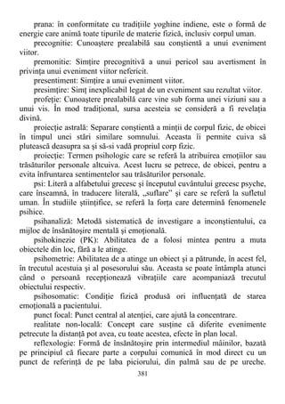 prana: în conformitate cu tradiţiile yoghine indiene, este o formă de
energie care animă toate tipurile de materie fizică, inclusiv corpul uman.
precognitie: Cunoaştere prealabilă sau conştientă a unui eveniment
viitor.
premonitie: Simţire precognitivă a unui pericol sau avertisment în
privinţa unui eveniment viitor nefericit.
presentiment: Simţire a unui eveniment viitor.
presimţire: Simţ inexplicabil legat de un eveniment sau rezultat viitor.
profeţie: Cunoaştere prealabilă care vine sub forma unei viziuni sau a
unui vis. În mod tradiţional, sursa acesteia se consideră a fi revelaţia
divină.
proiecţie astrală: Separare conştientă a minţii de corpul fizic, de obicei
în timpul unei stări similare somnului. Aceasta îi permite cuiva să
plutească deasupra sa şi să-si vadă propriul corp fizic.
proiecţie: Termen psihologic care se referă la atribuirea emoţiilor sau
trăsăturilor personale altcuiva. Acest lucru se petrece, de obicei, pentru a
evita înfruntarea sentimentelor sau trăsăturilor personale.
psi: Literă a alfabetului grecesc şi începutul cuvântului grecesc psyche,
care înseamnă, în traducere literală, „suflare” şi care se referă la sufletul
uman. În studiile ştiinţifice, se referă la forţa care determină fenomenele
psihice.
psihanaliză: Metodă sistematică de investigare a inconştientului, ca
mijloc de însănătoşire mentală şi emoţională.
psihokinezie (PK): Abilitatea de a folosi mintea pentru a muta
obiectele din loc, fără a le atinge.
psihometrie: Abilitatea de a atinge un obiect şi a pătrunde, în acest fel,
în trecutul acestuia şi al posesorului său. Aceasta se poate întâmpla atunci
când o persoană recepţionează vibraţiile care acompaniază trecutul
obiectului respectiv.
psihosomatic: Condiţie fizică produsă ori influenţată de starea
emoţională a pacientului.
punct focal: Punct central al atenţiei, care ajută la concentrare.
realitate non-locală: Concept care susţine că diferite evenimente
petrecute la distanţă pot avea, cu toate acestea, efecte în plan local.
reflexologie: Formă de însănătoşire prin intermediul mâinilor, bazată
pe principiul că fiecare parte a corpului comunică în mod direct cu un
punct de referinţă de pe laba piciorului, din palmă sau de pe ureche.
381
 