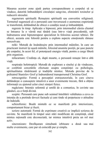 Masarea acestor zone ajută partea corespunzătoare a corpului să se
vindece, datorită îmbunătăţirii circulaţiei sangvine, eliminării toxinelor şi
reducerii stresului.
regenerare spirituală: Renaştere spirituală sau convertire religioasă.
Termenul sugerează că o persoană care traversează o asemenea experienţă
se transformă, dobândind de obicei o condiţie nouă şi îmbunătăţită.
regresie în timp: Aplicaţie a hipnozei, prin intermediul căreia clientul
se întoarce la o vârstă mai tânără (sau într-o viaţă precedentă), sub
îndrumarea unui hipnoterapeut specializat în folosirea acestei tehnici. De
obicei, aceasta este folosită pentru a explora aspecte emoţionale rămase
nerezolvate.
reiki: Metodă de însănătoşire prin intermediul mâinilor, în care un
practicant instruit îşi aşază mâinile, folosind anumite poziţii, pe şase puncte
ale corpului, în acest fel, el potenţează energia vitală, pentru a curge liberă
prin organism.
reîncarnare: Credinţa că, după moarte, o persoană renaşte într-o altă
viaţă.
respiraţie holotropică: Metodă de explorare a sinelui şi de vindecare,
ce combină cercetările efectuate asupra conştiinţei cu psihologia,
spiritualitatea răsăriteană şi tradiţiile mistice. Metoda provine de la
psihiatrul Stanislov Grof şi îndrumătorul transpersonal Christina Grof.
retrocognitie: Formă a percepţiei extrasenzoriale, în care cineva
dobândeşte o cunoaştere intuitivă a unor evenimente trecute, fără a obţine
informaţii cu ajutorul celor cinci simţuri fizice.
rugăciune: Intenţie solemnă şi umilă de a comunica, în cuvinte sau
gânduri, cu o forţă divină.
sceptic: Persoană care pune sub semnul întrebării validitatea a ceva cu
intenţia de a pretinde dovezi factuale şi care tinde să perpetueze o atitudine
de îndoială.
schizofrenie: Boală mintală ce se manifestă prin interiorizare,
comportament bizar şi iluzii.
scriere automată: Formă de exprimare creativă ce implică scrierea de
cuvinte. Se manifestă în timpul unei stări modificate de conştiinţă, când
mintea raţională este deconectată, iar mintea intuitivă preia un rol mai
activ.
sincronizare: Desfăşurare simultană izbitoare a două sau mai
multe evenimente, care par să coincidă pur şi simplu.
382
 
