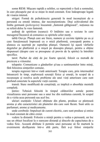 somn REM: Mişcare rapidă a ochilor, ce reprezintă o fază a somnului,
în care pleoapele par să se mişte în mod constant. Este îndeaproape legată
de visarea intensă.
strigoi: Formă de psihokinezie generată în mod inconştient de o
persoană cu emoţii intense, dar neconştientizate. Deşi echivalentul din
limba germană (poltergeist) înseamnă „fantomă gălăgioasă”, noţiunea nu
se referă deloc la vreo fantomă.
şedinţă de spiritism (seance): O întâlnire sau o sesiune în care
mesagerul Încearcă să comunice cu spiritele celor morţi.
tablă Oui-ja: Planşă care are litere, numere şi cuvinte tipărite pe ea şi
care funcţionează împreună cu o mică platformă, concepută pentru a
aluneca cu uşurinţă pe suprafaţa planşei. Oamenii îşi aşază vârfurile
degetelor pe platformă şi o mişcă pe deasupra planşei, pentru a obţine
răspunsuri (despre care se presupune că provin de la spirite) la întrebări
specifice.
tarot: Pachet de cărţi de joc foarte special, folosit ca metodă de
prezicere a viitorului.
telepatie: Comunicare a gândurilor şi/sau a sentimentelor între minţi,
fără folosirea simţurilor comune.
terapia regresiei într-o viată anterioară: Terapie care, prin intermediul
întoarcerii în timp, explorează senzaţii fizice şi emoţii, în scopul de a
recunoaşte şi rezolva acele probleme ale unei vieţi anterioare care sunt
profund conectate la aspectele vieţii curente.
transă: Stare modificată de conştiinţă, ce implică o absorbţie mentală
completă.
ţintire: Tehnică folosită în timpul călătoriilor astrale pentru
vizualizarea unei persoane sau a unui loc din realitatea curentă, în scopul
de a vizita acea persoană sau acel loc.
uleiuri esenţiale: Uleiuri obţinute din plante, produse ce păstrează
aroma şi alte caracteristici ale plantelor din care sunt făcute. Sunt utile ca
parfumuri, arome şi medicamente.
unde cerebrale: Impulsuri de curent electric, care sunt produse şi emise
în mod constant de către creier.
vedere la distantă: Folosire a minţii pentru a vedea o persoană, un loc
sau un obiect localizat la o oarecare distanţă şi dincolo de capacitatea de a
vedea fizic. Această abilitate îi permite unei persoane să fie martoră la
evenimente desfăşurate într-o altă parte, fără a-şi folosi simţurile
383
 