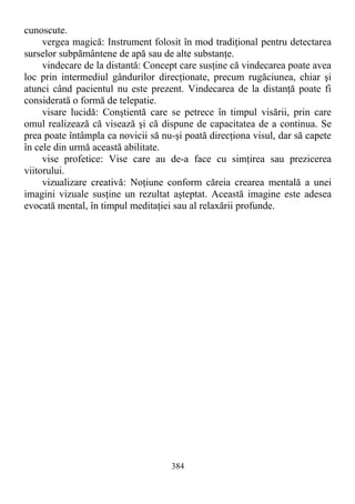 cunoscute.
vergea magică: Instrument folosit în mod tradiţional pentru detectarea
surselor subpământene de apă sau de alte substanţe.
vindecare de la distantă: Concept care susţine că vindecarea poate avea
loc prin intermediul gândurilor direcţionate, precum rugăciunea, chiar şi
atunci când pacientul nu este prezent. Vindecarea de la distanţă poate fi
considerată o formă de telepatie.
visare lucidă: Conştientă care se petrece în timpul visării, prin care
omul realizează că visează şi că dispune de capacitatea de a continua. Se
prea poate întâmpla ca novicii să nu-şi poată direcţiona visul, dar să capete
în cele din urmă această abilitate.
vise profetice: Vise care au de-a face cu simţirea sau prezicerea
viitorului.
vizualizare creativă: Noţiune conform căreia crearea mentală a unei
imagini vizuale susţine un rezultat aşteptat. Această imagine este adesea
evocată mental, în timpul meditaţiei sau al relaxării profunde.
384
 