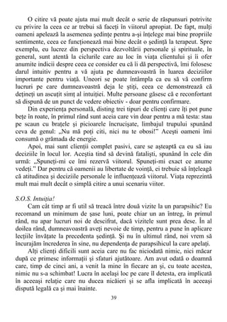 O citire vă poate ajuta mai mult decât o serie de răspunsuri potrivite
cu privire la ceea ce ar trebui să faceţi în viitorul apropiat. De fapt, mulţi
oameni apelează la asemenea şedinţe pentru a-şi înţelege mai bine propriile
sentimente, ceea ce funcţionează mai bine decât o şedinţă la terapeut. Spre
exemplu, eu lucrez din perspectiva dezvoltării personale şi spirituale, în
general, sunt atentă la ciclurile care au loc în viaţa clientului şi îi ofer
anumite indicii despre ceea ce consider eu că îi dă perspectivă, îmi folosesc
darul intuitiv pentru a vă ajuta pe dumneavoastră în luarea deciziilor
importante pentru viaţă. Uneori se poate întâmpla ca eu să vă confirm
lucruri pe care dumneavoastră deja le ştiţi, ceea ce demonstrează că
deţineţi un ascuţit simţ al intuiţiei. Multe persoane găsesc că e reconfortant
să dispună de un punct de vedere obiectiv - doar pentru confirmare.
Din experienţa personală, disting trei tipuri de clienţi care îţi pot pune
beţe în roate, în primul rând sunt aceia care vin doar pentru a mă testa: stau
pe scaun cu braţele şi picioarele încrucişate, limbajul trupului spunând
ceva de genul: „Nu mă poţi citi, nici nu te obosi!” Aceşti oameni îmi
consumă o grămada de energie.
Apoi, mai sunt clienţii complet pasivi, care se aşteaptă ca eu să iau
deciziile în locul lor. Aceştia tind să devină fatalişti, spunând în cele din
urmă: „Spuneţi-mi ce îmi rezervă viitorul. Spuneţi-mi exact ce anume
vedeţi.” Dar pentru că oamenii au libertate de voinţă, ei trebuie să înţeleagă
că atitudinea şi deciziile personale le influenţează viitorul. Viaţa reprezintă
mult mai mult decât o simplă citire a unui scenariu viitor.
S.O.S. Intuiţia!
Cam cât timp ar fi util să treacă între două vizite la un parapsihic? Eu
recomand un minimum de şase luni, poate chiar un an întreg, în primul
rând, nu apar lucruri noi de descifrat, dacă vizitele sunt prea dese. În al
doilea rând, dumneavoastră aveţi nevoie de timp, pentru a pune în aplicare
lecţiile învăţate la precedenta şedinţă. Şi nu în ultimul rând, noi vrem să
încurajăm încrederea în sine, nu dependenţa de parapsihicul la care apelaţi.
Alţi clienţi dificili sunt aceia care nu fac niciodată nimic, nici măcar
după ce primesc informaţii şi sfaturi ajutătoare. Am avut odată o doamnă
care, timp de cinci ani, a venit la mine în fiecare an şi, cu toate acestea,
nimic nu s-a schimbat! Lucra în acelaşi loc pe care îl detesta, era implicată
în aceeaşi relaţie care nu ducea nicăieri şi se afla implicată în aceeaşi
dispută legală ca şi mai înainte.
39
 