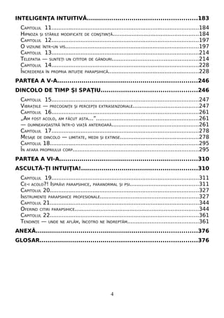 INTELIGENŢA INTUITIVĂ......................................................183
CAPITOLUL 11......................................................................................184
HIPNOZA ŞI STĂRILE MODIFICATE DE CONŞTIINŢĂ..................................................184
CAPITOLUL 12......................................................................................197
O VIZIUNE ÎNTR-UN VIS..............................................................................197
CAPITOLUL 13......................................................................................214
TELEPATIA — SUNTEŢI UN CITITOR DE GÂNDURI..................................................214
CAPITOLUL 14......................................................................................228
ÎNCREDEREA ÎN PROPRIA INTUIŢIE PARAPSIHICĂ.....................................................228
PARTEA A V-A.....................................................................246
DINCOLO DE TIMP ŞI SPAŢIU...............................................246
CAPITOLUL 15......................................................................................247
VIBRAŢIILE — PRECOGNIŢII ŞI PERCEPŢII EXTRASENZORIALE......................................247
CAPITOLUL 16......................................................................................261
„AM FOST ACOLO, AM FĂCUT ASTA...”............................................................261
— DUMNEAVOASTRĂ ÎNTR-O VIAŢĂ ANTERIOARĂ...................................................261
CAPITOLUL 17......................................................................................278
MESAJE DE DINCOLO — LIMITATE, MEDII ŞI EXTINSE..............................................278
CAPITOLUL 18.......................................................................................295
ÎN AFARA PROPRIULUI CORP.........................................................................295
PARTEA A VI-A....................................................................310
ASCULTĂ-ŢI INTUIŢIA!.........................................................310
CAPITOLUL 19......................................................................................311
CE-I ACOLO?! ISPRĂVI PARAPSIHICE, PARANORMAL ŞI PSI........................................311
CAPITOLUL 20.......................................................................................327
INSTRUMENTE PARAPSIHICE PROFESIONALE.........................................................327
CAPITOLUL 21.......................................................................................344
OFERIND CITIRI PARAPSIHICE........................................................................344
CAPITOLUL 22.......................................................................................361
TENDINŢE — UNDE NE AFLĂM, ÎNCOTRO NE ÎNDREPTĂM.........................................361
ANEXĂ...............................................................................376
GLOSAR.............................................................................376
4
 