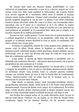 De fiecare dată când am discutat despre posibilităţile ei, i-am
mărturisit că majoritatea oamenilor se tem să ia o decizie majoră sau să îşi
asume vreun risc. Ştiu, sună neplăcut si înfricoşător, dar această femeie
avea nevoie urgentă de o schimbare, altfel risca să rămână în aceeaşi
situaţie, poate pentru totdeauna. (Atunci când consultaţi un parapsihic, nu
primiţi neapărat imaginea în roz pe care v-o doriţi.) I-am oferit informaţii
intuitive despre diversele relaţii din viaţa ei şi chiar i-am recomandat câţiva
specialişti care ar fi putut să o consilieze şi să îi fie alături în timpul
schimbărilor pe care avea să le facă. După al cincilea an i-am spus într-un
mod politicos că, probabil, ar fi economisit bani, dacă, pur şi simplu, ar fi
ascultat casetele de la şedinţa precedentă!
Acestea au fost veştile proaste. Vestea bună este că puteţi beneficia de
o şedinţă magnifică şi folositoare cu un parapsihic, atâta timp cât veniţi
pregătit şi vă păstraţi mintea deschisă la ceea ce auziţi, în continuare, iată
câteva sfaturi care vă pot ajuta:
> Evaluaţi-vă aşteptările, înainte de vizita propriu-zisă, gândiţi-vă ce
anume vreţi să aflaţi. Doriţi sfaturi în legătură cu relaţiile din viaţa
dumneavoastră, informaţii despre vieţile anterioare, despre sănătate, succes
profesional, sens al vieţii sau diverse alte lecţii de viaţă ori aveţi nevoie
doar de o îndrumare spirituală.
> Luaţi notiţe. A aşterne pe hârtie chestiunile şi întrebările care vă
frământă este realmente folositor - atât pentru dumneavoastră, cât şi pentru
parapsihicul pe care urmează să îl vizitaţi.
> Stabiliţi-vă priorităţile. Mulţi parapsihici vor începe prin a vă oferi
o imagine de ansamblu a ceea ce simt şi văd despre dumneavoastră, dându-
vă informaţii despre viaţa actuală, lecţii cu caracter general, tendinţe
viitoare sau anumite tipare pe care le daţi la iveală fără să conştientizaţi.
Totuşi, dumneavoastră vreţi să aflaţi încă de la început ceea ce vă
interesează în cea mai mare măsură.
> Daţi detalii cu măsură. Atunci când formulaţi întrebările, oferiţi-i
parapsihicului suficiente detalii, astfel încât să îi fie foarte clară problema
dumneavoastră. Excesul de detalii riscă, totuşi, să îl copleşească. În acelaşi
timp, vorbiţi deschis despre dumneavoastră şi despre propriul trecut, aşa
încât să evitaţi să pierdeţi timpul ascultând lucruri pe care deja le ştiţi.
Am învăţat de-a lungul anilor că, în ciuda eforturilor mele, nu pot să
ajut pe toată lumea. Oamenii vin, de regulă, cu tot felul de situaţii foarte
complicate, legate fie de istoricul familiei, fie de anumite răscruci
40
 