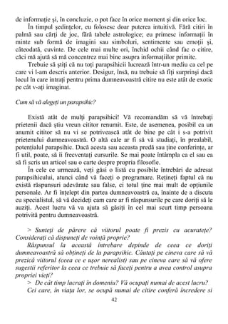 de informaţie şi, în concluzie, o pot face în orice moment şi din orice loc.
În timpul şedinţelor, eu folosesc doar puterea intuitivă. Fără citiri în
palmă sau cărţi de joc, fără tabele astrologice; eu primesc informaţii în
minte sub formă de imagini sau simboluri, sentimente sau emoţii şi,
câteodată, cuvinte. De cele mai multe ori, închid ochii când fac o citire,
căci mă ajută să mă concentrez mai bine asupra informaţiilor primite.
Trebuie să ştiţi că nu toţi parapsihicii lucrează într-un mediu ca cel pe
care vi l-am descris anterior. Desigur, însă, nu trebuie să fiţi surprinşi dacă
locul în care intraţi pentru prima dumneavoastră citire nu este atât de exotic
pe cât v-aţi imaginat.
Cum să vă alegeţi un parapsihic?
Există atât de mulţi parapsihici! Vă recomandăm să vă întrebaţi
prietenii dacă ştiu vreun cititor renumit. Este, de asemenea, posibil ca un
anumit cititor să nu vi se potrivească atât de bine pe cât i s-a potrivit
prietenului dumneavoastră. O altă cale ar fi să vă studiaţi, în prealabil,
potenţialul parapsihic. Dacă acesta sau aceasta predă sau ţine conferinţe, ar
fi util, poate, să îi frecventaţi cursurile. Se mai poate întâmpla ca el sau ea
să fi scris un articol sau o carte despre propria filosofie.
În cele ce urmează, veţi găsi o listă cu posibile întrebări de adresat
parapsihicului, atunci când vă faceţi o programare. Reţineţi faptul că nu
există răspunsuri adevărate sau false, ci totul ţine mai mult de opţiunile
personale. Ar fi înţelept din partea dumneavoastră ca, înainte de a discuta
cu specialistul, să vă decideţi cam care ar fi răspunsurile pe care doriţi să le
auziţi. Acest lucru vă va ajuta să găsiţi în cel mai scurt timp persoana
potrivită pentru dumneavoastră.
> Sunteţi de părere că viitorul poate fi prezis cu acurateţe?
Consideraţi că dispuneţi de voinţă proprie?
Răspunsul la această întrebare depinde de ceea ce doriţi
dumneavoastră să obţineţi de la parapsihic. Căutaţi pe cineva care să vă
prezică viitorul (ceea ce e uşor nerealist) sau pe cineva care să vă ofere
sugestii referitor la ceea ce trebuie să faceţi pentru a avea control asupra
propriei vieţi?
> De cât timp lucraţi în domeniu? Vă ocupaţi numai de acest lucru?
Cei care, în viaţa lor, se ocupă numai de citire conferă încredere si
42
 