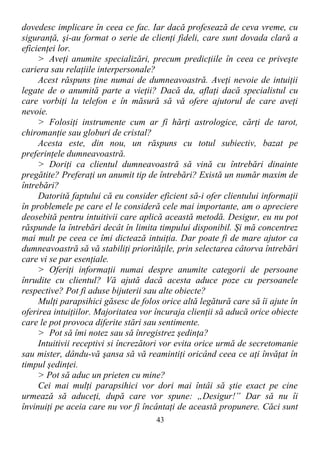 dovedesc implicare în ceea ce fac. Iar dacă profesează de ceva vreme, cu
siguranţă, şi-au format o serie de clienţi fideli, care sunt dovada clară a
eficienţei lor.
> Aveţi anumite specializări, precum predicţiile în ceea ce priveşte
cariera sau relaţiile interpersonale?
Acest răspuns ţine numai de dumneavoastră. Aveţi nevoie de intuiţii
legate de o anumită parte a vieţii? Dacă da, aflaţi dacă specialistul cu
care vorbiţi la telefon e în măsură să vă ofere ajutorul de care aveţi
nevoie.
> Folosiţi instrumente cum ar fi hărţi astrologice, cărţi de tarot,
chiromanţie sau globuri de cristal?
Acesta este, din nou, un răspuns cu totul subiectiv, bazat pe
preferinţele dumneavoastră.
> Doriţi ca clientul dumneavoastră să vină cu întrebări dinainte
pregătite? Preferaţi un anumit tip de întrebări? Există un număr maxim de
întrebări?
Datorită faptului că eu consider eficient să-i ofer clientului informaţii
în problemele pe care el le consideră cele mai importante, am o apreciere
deosebită pentru intuitivii care aplică această metodă. Desigur, eu nu pot
răspunde la întrebări decât în limita timpului disponibil. Şi mă concentrez
mai mult pe ceea ce îmi dictează intuiţia. Dar poate fi de mare ajutor ca
dumneavoastră să vă stabiliţi priorităţile, prin selectarea câtorva întrebări
care vi se par esenţiale.
> Oferiţi informaţii numai despre anumite categorii de persoane
înrudite cu clientul? Vă ajută dacă acesta aduce poze cu persoanele
respective? Pot fi aduse bijuterii sau alte obiecte?
Mulţi parapsihici găsesc de folos orice altă legătură care să îi ajute în
oferirea intuiţiilor. Majoritatea vor încuraja clienţii să aducă orice obiecte
care le pot provoca diferite stări sau sentimente.
> Pot să îmi notez sau să înregistrez şedinţa?
Intuitivii receptivi si încrezători vor evita orice urmă de secretomanie
sau mister, dându-vă şansa să vă reamintiţi oricând ceea ce aţi învăţat în
timpul şedinţei.
> Pot să aduc un prieten cu mine?
Cei mai mulţi parapsihici vor dori mai întâi să ştie exact pe cine
urmează să aduceţi, după care vor spune: „Desigur!” Dar să nu îi
învinuiţi pe aceia care nu vor fi încântaţi de această propunere. Căci sunt
43
 