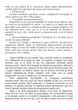 mulţi cei care preferă să se concentreze numai asupra dumneavoastră,
evitând astfel orice distragere din partea unei terţe persoane.
> Cât mă costă?
Cu toate că preţurile sunt foarte variate, o şedinţa de o oră ajunge, de
obicei, undeva între 50 şi 150 de dolari.
> Ce pregătire sau experienţă aveţi?
Parapsihicii îşi pot dezvolta abilităţile în moduri foarte diferite. Deşi
nu există un set prestabilit de criterii, s-ar putea să vă simţiţi mai bine
dacă aflaţi că au studiat la o anumită şcoală sau cu anumiţi profesori. Cel
mai important lucru, însă, este ca ei să fie îndeajuns de deschişi şi
expresivi în ceea ce fac, să fie sinceri cu dumneavoastră şi să vă inspire
încredere.
> Aţi fost întotdeauna parapsihic? Consideraţi că e un talent sau că
oricine l-ar putea dobândi?
Aceasta este, desigur, o întrebare cu aspect subiectiv, iar aprecierea
răspunsului depinde numai de preferinţele dumneavoastră personale.
Dacă simţiţi că aveţi mai multă încredere în cineva care profesează de
foarte mult timp această meserie (încă din tinereţe), atunci aceasta e
persoana pe care o căutaţi.
Aceste întrebări nu sunt aranjate într-o anumită ordine şi, bineînţeles,
nu e obligatoriu să le puneţi pe toate. Vă sugerăm să alegeţi circa patru
întrebări, care să se refere la cele mai importante informaţii pentru
dumneavoastră. Atunci când începeţi să chestionaţi specialiştii, adresaţi-le
mai întâi întrebarea care contează cel mai mult pentru dumneavoastră. De-
a lungul timpului, am întâlnit oameni care au petrecut mai mult de 30 de
minute întrebându-mă despre şedinţele mele, după care au anulat
programările sau, pur şi simplu, nu s-au mai prezentat.
Dacă răspunsurile specialiştilor nu corespund preferinţelor
dumneavoastră, deşi mai aveţi alte câteva întrebări de pus, nu e nevoie să
irosiţi timpul acestuia. Doar mulţumiţi-i şi încheiaţi conversaţia în mod
politicos, în general, încercaţi să respectaţi timpul specialistului, mai ales,
când îi adresaţi întrebări înainte de programarea propriu-zisă.
După ce aţi făcut programarea, trataţi-o ca pe orice alt angajament.
Dacă, dintr-un motiv sau altul, nu puteţi ajunge, este recomandat să sunaţi
şi să anunţaţi, pentru ca să poată fi programată o altă persoană în locul
dumneavoastră. (Eu am avut de-a face cu câţiva oameni care nu au anulat
44
 