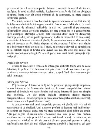 guvernului era că acea companie folosea o metodă incorectă de taxare,
neafişând în mod explicit tarifele. Reclamele la astfel de linii au obligaţia
să spună foarte clar cât costă minutul şi, de asemenea, să ofere această
informaţie gratuit.
Mai mult, intuitivii care lucrează în spatele telefoanelor au fost acuzaţi
de folosirea tehnicii de interogare numită citire la rece. Metoda se bazează
pe emiterea de afirmaţii aplicabile la mai toţi oamenii si pe repetarea
informaţiilor spuse de client anterior, pe care acesta nu le-a conştientizat.
Spre exemplu, afirmaţia „Faceţi fată stresului doar dacă vă descărcaţi
nervii pe cei din jur” se poate aplica oricui, dar în momentul în care auziţi
această frază dumneavoastră vă gândiţi la un moment concret din trecut, în
care aţi procedat astfel. Orice răspuns aţi da, ar putea fi folosit mai târziu
ca o informaţie plină de intuiţie. Totuşi, nu se poate dovedi că specialistul
de la celalalt capăt al firului este avizat sau nu. De cele mai multe ori,
aceştia acoperă o arie largă. Pe de altă parte, unii sunt foarte pricepuţi, alţii
mai puţin.
Dincolo de cuvinte
Citirea la rece este o tehnică de interogare utilizată foarte des de către
detectivi, în poliţie. Ea funcţionează prin emiterea de comentarii ce par
intuitive şi care se potrivesc aproape oricui, scopul fiind observarea reacţiei
celui interogat.
Citirea prin Internet
Veţi întâlni pe Internet o mulţime de persoane şi organizaţii implicate
în sau interesate de fenomenele intuitive. În cazul parapsihicilor, site-ul
personal al fiecăruia vă poate furniza mai multe informaţii decât un simplu
apel telefonic. Un site poate include informaţii despre trecutul
parapsihicului, o filosofic proprie şi poate chiar fotografia acestuia, (încercaţi
site-ul meu - www.LynnRobinson.com!)
A cunoaşte trecutul unui parapsihic pe care vă gândiţi să-l vizitaţi vă
poate ajuta să vă decideţi. Unii dintre ei preferă să lucreze mai întâi printr-
un schimb de mesaje, după care vă oferă rezultatele citiri printr-un email.
Alţii pot sugera utilizarea unui chatroom; mai sunt şi cei care preferă
stabilirea unei şedinţe prin telefon (aici mă încadrez eu). În orice caz, vă
recomand cu căldură un tip de contact cât mai personal, pentru a resimţi
confortul la un nivel cât mai ridicat şi pentru a stabili o legătură cu cel care
46
 