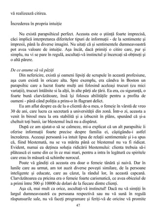 vă realizează citirea.
Încrederea în propria intuiţie
Nu există parapsihicul perfect. Aceasta este o ştiinţă foarte imprecisă,
căci implică interpretarea diferitelor tipuri de informaţii - de la sentimente şi
impresii, până la diverse imagini. Nu uitaţi că şi sentimentele dumneavoastră
pot avea valoare de intuiţie. Aşa încât, dacă primiţi o citire care, pur şi
simplu, nu vi se pare în regulă, ascultaţi-vă instinctul şi încercaţi să obţineţi şi
o altă părere.
De ce anume să vă păziţi
Din nefericire, există şi oameni lipsiţi de scrupule în această profesiune,
aşa cum există în oricare alta. Spre exemplu, era cândva în Boston un
parapsihic care a lucrat foarte mulţi ani folosind aceleaşi trucuri (cu mici
variaţii), trucuri întâlnite si la alţii, în alte părţi ale ţării. Ea era, cu siguranţă, o
foarte bună clarvăzătoare, însă îşi folosea abilităţile pentru a profita de
oameni - până când poliţia a prins-o în flagrant delict.
Eu am aflat despre ea de la o clientă de-a mea, o femeie în vârstă de vreo
30 de ani, care lucra ca secretară a universităţii din zonă. Într-o zi, aceasta a
venit în biroul meu la ora stabilită şi a izbucnit în plâns, spunând că şi-a
cheltuit toţi banii, iar blestemul încă nu a dispărut.
După ce am ajutat-o să se calmeze, mi-a explicat că un alt parapsihic îi
oferise informaţii foarte precise despre familia ei, câştigându-i astfel
încrederea. Aceeaşi persoană i-a intuit lipsa de relaţii sentimentale şi i-a spus
că, fiind blestemată, nu se va mărita până ce blestemul nu va fi ridicat.
Evident, numai ea deţinea soluţia ridicării blestemului: clienta trebuia să-i
plătească ei sume din ce în ce mai mari, pentru a intra în legătură cu spiritele
care erau în măsură să schimbe norocul.
Poate vă gândiţi că aceasta era doar o femeie tânără şi naivă. Dar în
lunile care au urmat, am tot auzit diverse poveşti similare, de la persoane
inteligente şi educate, care au căzut, la rândul lor, în această capcană.
Clarvăzătoarea cu pricina era o femeie foarte carismatică, ce avea obiceiul de
a primi între 500 şi 10000 de dolari de la fiecare dintre clienţi.
Aşa că, mai mult ca orice, ascultaţi-vă instinctul! Dacă nu vă simţiţi în
largul dumneavoastră cu persoana respectivă sau nu vă sună în regulă
răspunsurile sale, nu vă faceţi programare şi feriţi-vă de oricine vă promite
47
 