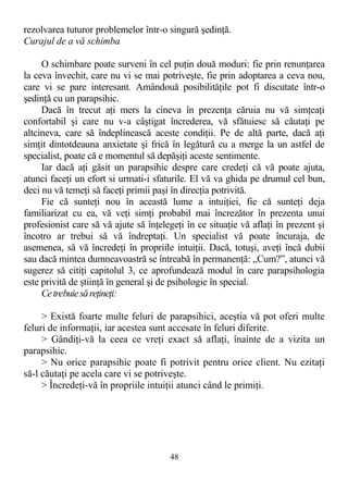rezolvarea tuturor problemelor într-o singură şedinţă.
Curajul de a vă schimba
O schimbare poate surveni în cel puţin două moduri: fie prin renunţarea
la ceva învechit, care nu vi se mai potriveşte, fie prin adoptarea a ceva nou,
care vi se pare interesant. Amândouă posibilităţile pot fi discutate într-o
şedinţă cu un parapsihic.
Dacă în trecut aţi mers la cineva în prezenţa căruia nu vă simţeaţi
confortabil şi care nu v-a câştigat încrederea, vă sfătuiesc să căutaţi pe
altcineva, care să îndeplinească aceste condiţii. Pe de altă parte, dacă aţi
simţit dintotdeauna anxietate şi frică în legătură cu a merge la un astfel de
specialist, poate că e momentul să depăşiţi aceste sentimente.
Iar dacă aţi găsit un parapsihic despre care credeţi că vă poate ajuta,
atunci faceţi un efort si urmati-i sfaturile. El vă va ghida pe drumul cel bun,
deci nu vă temeţi să faceţi primii paşi în direcţia potrivită.
Fie că sunteţi nou în această lume a intuiţiei, fie că sunteţi deja
familiarizat cu ea, vă veţi simţi probabil mai încrezător în prezenta unui
profesionist care să vă ajute să înţelegeţi în ce situaţie vă aflaţi în prezent şi
încotro ar trebui să vă îndreptaţi. Un specialist vă poate încuraja, de
asemenea, să vă încredeţi în propriile intuiţii. Dacă, totuşi, aveţi încă dubii
sau dacă mintea dumneavoastră se întreabă în permanenţă: „Cum?”, atunci vă
sugerez să citiţi capitolul 3, ce aprofundează modul în care parapsihologia
este privită de ştiinţă în general şi de psihologie în special.
Cetrebuiesăreţineţi:
> Există foarte multe feluri de parapsihici, aceştia vă pot oferi multe
feluri de informaţii, iar acestea sunt accesate în feluri diferite.
> Gândiţi-vă la ceea ce vreţi exact să aflaţi, înainte de a vizita un
parapsihic.
> Nu orice parapsihic poate fi potrivit pentru orice client. Nu ezitaţi
să-l căutaţi pe acela care vi se potriveşte.
> Încredeţi-vă în propriile intuiţii atunci când le primiţi.
48
 