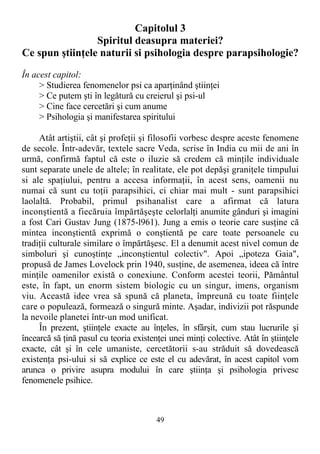Capitolul 3
Spiritul deasupra materiei?
Ce spun ştiinţele naturii si psihologia despre parapsihologie?
În acest capitol:
> Studierea fenomenelor psi ca aparţinând ştiinţei
> Ce putem şti în legătură cu creierul şi psi-ul
> Cine face cercetări şi cum anume
> Psihologia şi manifestarea spiritului
Atât artiştii, cât şi profeţii şi filosofii vorbesc despre aceste fenomene
de secole. Într-adevăr, textele sacre Veda, scrise în India cu mii de ani în
urmă, confirmă faptul că este o iluzie să credem că minţile individuale
sunt separate unele de altele; în realitate, ele pot depăşi graniţele timpului
si ale spaţiului, pentru a accesa informaţii, în acest sens, oamenii nu
numai că sunt cu toţii parapsihici, ci chiar mai mult - sunt parapsihici
laolaltă. Probabil, primul psihanalist care a afirmat că latura
inconştientă a fiecăruia împărtăşeşte celorlalţi anumite gânduri şi imagini
a fost Cari Gustav Jung (1875-l961). Jung a emis o teorie care susţine că
mintea inconştientă exprimă o conştientă pe care toate persoanele cu
tradiţii culturale similare o împărtăşesc. El a denumit acest nivel comun de
simboluri şi cunoştinţe „inconştientul colectiv". Apoi „ipoteza Gaia",
propusă de James Lovelock prin 1940, susţine, de asemenea, ideea că între
minţile oamenilor există o conexiune. Conform acestei teorii, Pământul
este, în fapt, un enorm sistem biologic cu un singur, imens, organism
viu. Această idee vrea să spună că planeta, împreună cu toate fiinţele
care o populează, formează o singură minte. Aşadar, indivizii pot răspunde
la nevoile planetei într-un mod unificat.
În prezent, ştiinţele exacte au înţeles, în sfârşit, cum stau lucrurile şi
încearcă să ţină pasul cu teoria existenţei unei minţi colective. Atât în ştiinţele
exacte, cât şi în cele umaniste, cercetătorii s-au străduit să dovedească
existenţa psi-ului si să explice ce este el cu adevărat, în acest capitol vom
arunca o privire asupra modului în care ştiinţa şi psihologia privesc
fenomenele psihice.
49
 