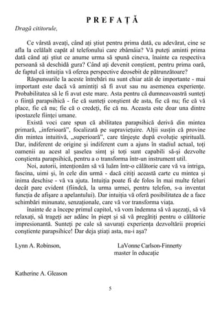 P R E F A Ţ Ă
Dragă cititorule,
Ce vârstă aveaţi, când aţi ştiut pentru prima dată, cu adevărat, cine se
afla la celălalt capăt al telefonului care zbârnâia? Vă puteţi aminti prima
dată când aţi ştiut ce anume urma să spună cineva, înainte ca respectiva
persoană să deschidă gura? Când aţi devenit conştient, pentru prima oară,
de faptul că intuiţia vă oferea perspective deosebit de pătrunzătoare?
Răspunsurile la aceste întrebări nu sunt chiar atât de importante - mai
important este dacă vă amintiţi să fi avut sau nu asemenea experienţe.
Probabilitatea să le fi avut este mare. Asta pentru că dumneavoastră sunteţi
o fiinţă parapsihică - fie că sunteţi conştient de asta, fie că nu; fie că vă
place, fie că nu; fie că o credeţi, fie că nu. Aceasta este doar una dintre
ipostazele fiinţei umane.
Există voci care spun că abilitatea parapsihică derivă din mintea
primară, „inferioară”, focalizată pe supravieţuire. Alţii susţin că provine
din mintea intuitivă, „superioară”, care tânjeşte după evoluţie spirituală.
Dar, indiferent de origine şi indiferent cum a ajuns în stadiul actual, toţi
oamenii au acest al şaselea simţ şi toţi sunt capabili să-şi dezvolte
conştienta parapsihică, pentru a o transforma într-un instrument util.
Noi, autorii, intenţionăm să vă luăm într-o călătorie care vă va intriga,
fascina, uimi şi, în cele din urmă - dacă citiţi această carte cu mintea şi
inima deschise - vă va ajuta. Intuiţia poate fi de folos în mai multe feluri
decât pare evident (fiindcă, la urma urmei, pentru telefon, s-a inventat
funcţia de afişare a apelantului). Dar intuiţia vă oferă posibilitatea de a face
schimbări minunate, senzaţionale, care vă vor transforma viaţa.
înainte de a începe primul capitol, vă vom îndemna să vă aşezaţi, să vă
relaxaţi, să trageţi aer adânc în piept şi să vă pregătiţi pentru o călătorie
impresionantă. Sunteţi pe cale să savuraţi experienţa dezvoltării propriei
conştiente parapsihice! Dar deja ştiaţi asta, nu-i aşa?
Lynn A. Robinson, LaVonne Carlson-Finnerty
master în educaţie
Katherine A. Gleason
5
 