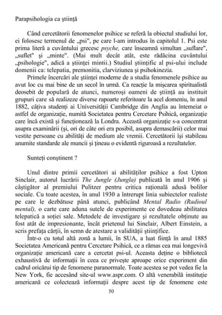 Parapsihologia ca ştiinţă
Când cercetătorii fenomenelor psihice se referă la obiectul studiului lor,
ei folosesc termenul de „psi", pe care l-am introdus în capitolul 1. Psi este
prima literă a cuvântului grecesc psyche, care înseamnă simultan „suflare",
„suflet" şi „minte". (Mai mult decât atât, este rădăcina cuvântului
„psihologie", adică a ştiinţei mintii.) Studiul ştiinţific al psi-ului include
domenii ca: telepatia, premonitia, clarviziunea şi psihokinezia.
Primele încercări ale ştiinţei moderne de a studia fenomenele psihice au
avut loc cu mai bine de un secol în urmă. Ca reacţie la mişcarea spiritualistă
deosebit de populară de atunci, numeroşi oameni de ştiinţă au instituit
grupuri care să realizeze diverse rapoarte referitoare la acel domeniu, în anul
1882, câţiva studenţi ai Universităţii Cambridge din Anglia au întemeiat o
astfel de organizaţie, numită Societatea pentru Cercetare Psihică, organizaţie
care încă există şi funcţionează la Londra. Această organizaţie s-a concentrat
asupra examinării (şi, ori de câte ori era posibil, asupra demascării) celor mai
vestite persoane cu abilităţi de medium ale vremii. Cercetătorii îşi stabileau
anumite standarde ale muncii şi ţineau o evidentă riguroasă a rezultatelor.
Sunteţi conştinent ?
Unul dintre primii cercetători ai abilităţilor psihice a fost Upton
Sinclair, autorul lucrării The Jungle (Jungla) publicată în anul 1906 şi
câştigător al premiului Pulitzer pentru critica raţională adusă bolilor
sociale. Cu toate acestea, în anul 1930 a întrerupt linia subiectelor realiste
pe care le dezbătuse până atunci, publicând Mental Radio (Radioul
mental), o carte care aduna sutele de experimente ce dovedeau abilitatea
telepatică a soţiei sale. Metodele de investigare şi rezultatele obţinute au
fost atât de impresionante, încât prietenul lui Sinclair, Albert Einstein, a
scris prefaţa cărţii, în semn de atestare a validităţii ştiinţifice.
Într-o cu totul altă zonă a lumii, în SUA, a luat fiinţă în anul 1885
Societatea Americană pentru Cercetare Psihică, ce a rămas cea mai longevivă
organizaţie americană care a cercetat psi-ul. Aceasta deţine o bibliotecă
exhaustivă de informaţii în ceea ce priveşte aproape orice experiment din
cadrul oricărui tip de fenomene paranormale. Toate acestea se pot vedea fie la
New York, fie accesând site-ul www.aspr.com. O altă venerabilă instituţie
americană ce colectează informaţii despre acest tip de fenomene este
50
 