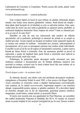 Laboratorul de Cercetare a Conştiinţei. Pentru acesta din urmă, puteţi vizita
www.psiresearch.org.
Creierul dumneavoastră — centrul psihicului
Este evident faptul că locul în care trebuie să căutăm informaţii despre
intuiţie este însăşi sursa tuturor gândurilor: mintea. Sună destul de simplu -
doar până când începeţi să vă întrebaţi ce este cu adevărat mintea. Este, oare,
vorba doar de creier sau aici intră şi gândurile cu ajutorul cărora, probabil, se
realizează depăşirea barierelor fizice impuse de creier? Unde se situează psi-
ul şi ce este el, în sens fizic?
Întrebări ca cele de mai sus interesează atât medicii de diferite
specializări, cât şi psihiatrii, psihologii şi oamenii de ştiinţă ce se ocupă cu
studiul psi-ului. Aceşti experţi au început să studieze toate aspectele legate de
ce anume este mintea în realitate - incluzând aici creierul, subconştientul şi
inconştientul, cât şi ceea ce presupune uniunea mai multor minţi individuale.
E posibil ca psi-ul să fie un alt aspect al funcţionării creierului, o parte cumva
bazată pe latura fizică a creierului. Este, de asemenea, posibil ca psi-ul să
reprezinte o punte de legătură între parte fizică a creierului unui individ şi
mintea universală, mult mai vastă.
Psihologia, în particular, poate descoperi multe orizonturi noi, prin
studierea continuă a fenomenului psi. Şi fiindcă abilitatea intuitivă este
asociată cu mintea, creierul este în mod evident locul din care trebuie să se
înceapă demersul studiului psihic.
Teorii despre creier - în secţiune (Au!)
În ultimele decenii, una dintre cele mai profunde descoperiri medicale,
câştigătoare a Premiului Nobel în anul 1981, a fost aceea a lui Roger Sperry.
Acest cercetător al creierului uman a depăşit înţelepciunea convenţională,
care susţinea că, în cadrul neocortexului, importanţa majoră o are emisfera
stângă, responsabilă pentru raţiune şi gândire analitică. El a dezvăluit faptul
că emisfera dreaptă este la fel de importantă, generând puterea intuitivă,
imaginaţia, creativitatea, simţul artistic şi asocierile libere.
O teorie mai recentă este cea aparţinând lui Paul Maclean, un cercetător
din cadrul Institutului Naţional al Sănătăţii din SUA. El susţine că creierul
uman se poate împărţi în trei secţiuni (mergând de jos în sus), fiecare având o
51
 